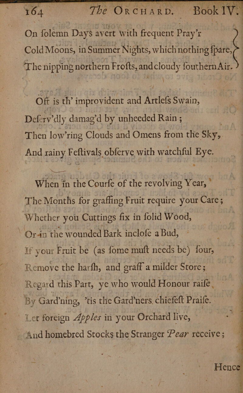 Cold Moons, in Summer ‘Nights, which nothing {pare, The nipping northern Frofts, and cloudy fouthern Air. Off is th’ improvident and Artlefs Swain, 3 Deferv’ dly damag'd by unheeded Rain ; Then low’ ring Clouds and Omens from the Sky,. _ And rainy Feftivals obferve with watchful Eye. When in the Courfe of the revolving Year, ° The Months for grafling Fruit require your Care; Whether you Cuttings fix in folid Wood, : Oran the wounded Bark inclole a Bud, If your F ruit be (as fome mutt needs be) {fours Remove the harfh, and oraff a milder Store; Regard this Part, ye who would Honour rile: ; By Gard’ ning, tis the Gard’ ners. chiefeft Praife.  Ler foreign 4pples in your Orchard live, And homebred Stocks the Stranger ‘Pear receive ;