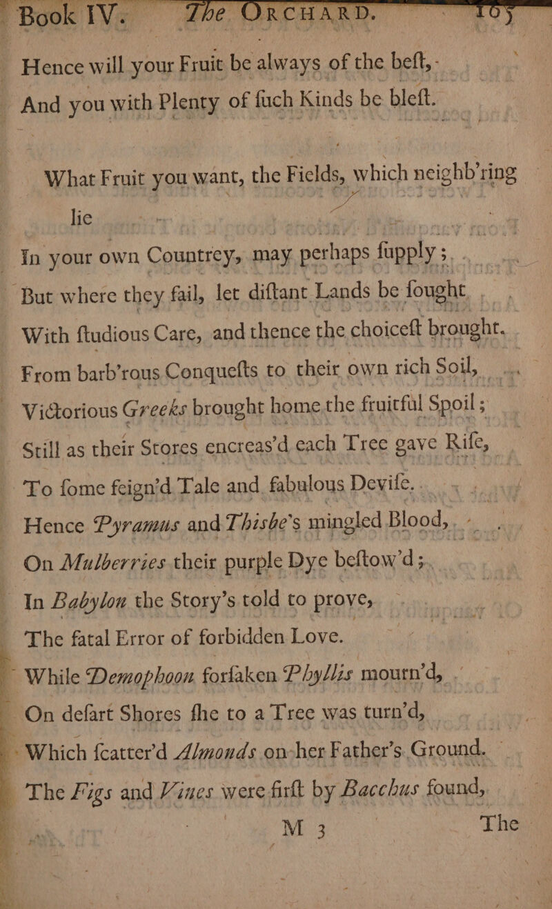 What Fruit you want, the Fields, which neighb’ring lie In your own Countrey, may per haps fapply 5, my | — But where they fail, let diftant Lands be fought 3 With ftudious Care, and thence the choicett brought, _ From barb’rous Conquelts to. their own rich Soil, © Victorious Greeks brought home the fruicfal Spoil ; Still as their Stores encreas’d each Tree gave Rule i To fome feign’d Tale and. fabulous Devile. ns Hence Pyramus and Thishe's mingled Blood, On Mulberries their purple Dye beftow’ d; In Babylon the Story’s told to prove, : The fatal Error of forbidden Love. ws q While Demophoon forfaken Phyllis mourn’d, ‘ 4 On defart Shores fhe to a T'ree was turn °d, . Which fcatter'd A/monds on-her Father’s. Ground. 7 The Fi igs and Vines were firkt by Bacchus found,