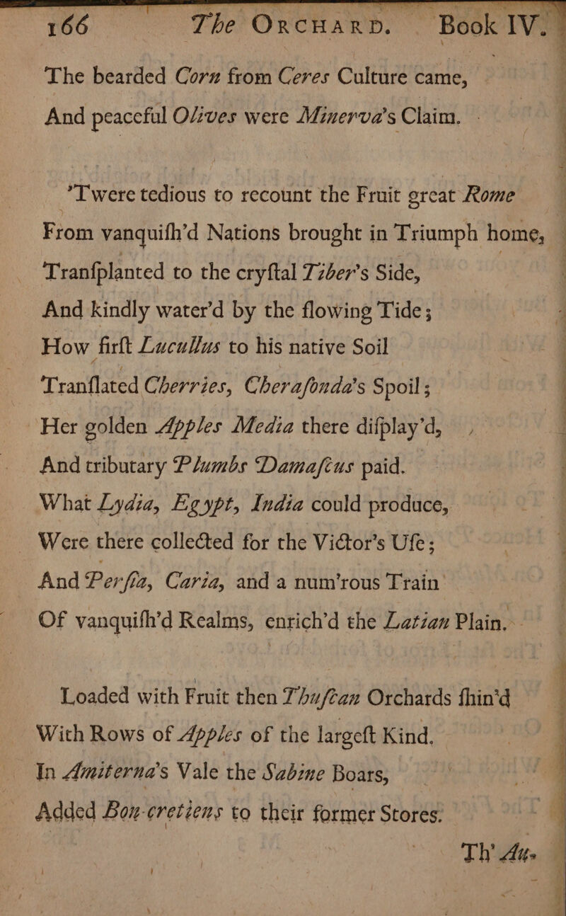 166 The Oncuard. The bearded Corn from Ceres Culture came, | And peaceful Olives were Minerva’s Claim. . *T were tedious to recount the Fruit great Rome Tran{planted to the cryftal Tzber’s Side, And kindly water’d by the flowing Tide; How firlt Lucullus to his native Soil Tranflated Cherries, Cherafonda's Spoil ; Her golden Apples Media there difplay’d, . And tributary Plumbs Damafius paid. What Lydia, Egypt, India could produce, ~ Were there collected for the Victor’s Ufe; And Perf, Caria, and a num’rous Train Of vanquith’d Realms, enrich’d the Latian Plaih Loaded with Fruit then 77 huftan Orchards fhin’d With Rows of Apples of the largeft Kind. In Amiterna’s Vale the Sabine Boars, _ Added Bou-cretéens to their former Stores. !