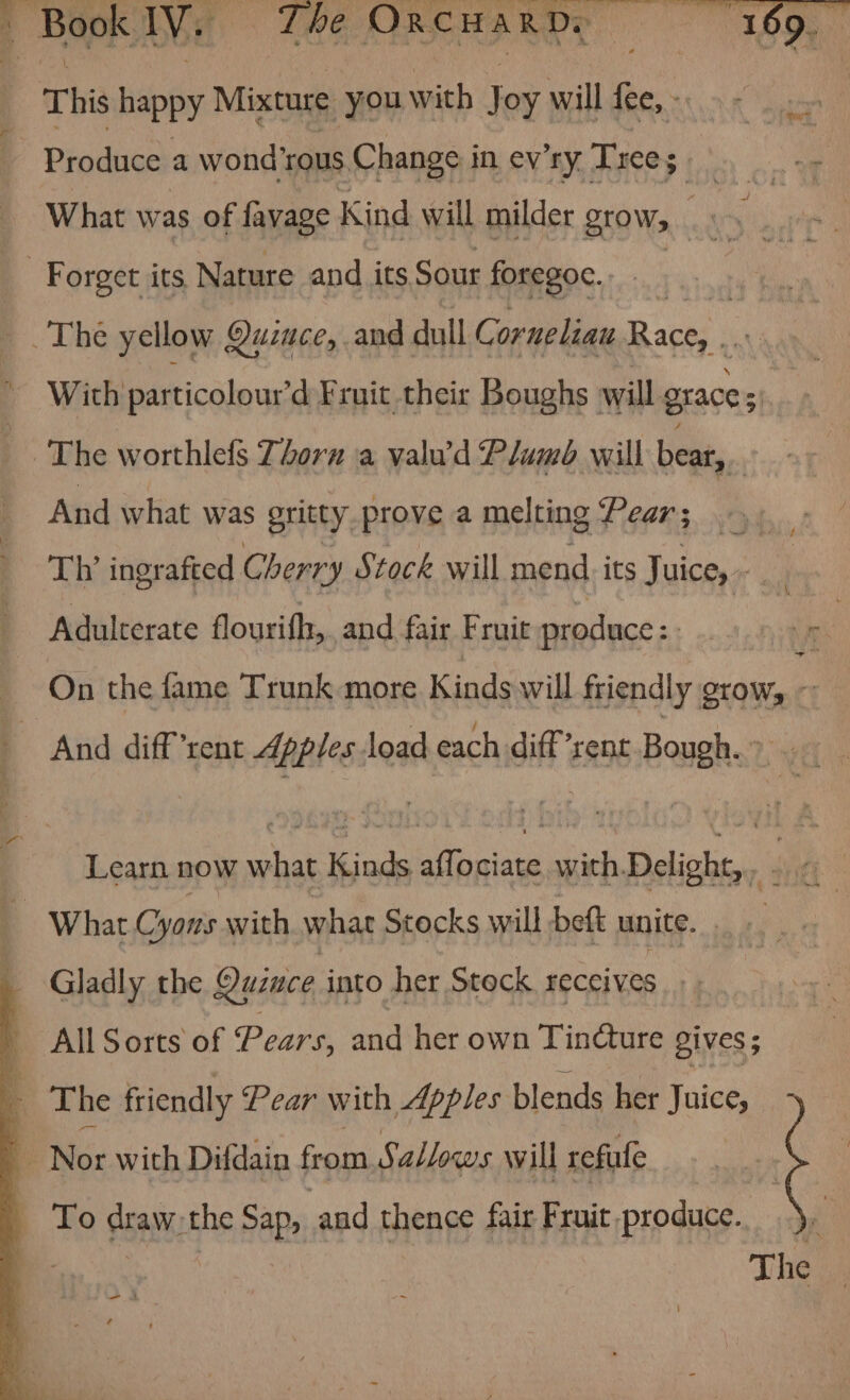 This happy Mixture you with Joy will fee, - Produce a wondrous Change in ey’ry. Tree; 5 | ‘ What was of favage Kind will milder grow, es Forget its Nature and its Sour foregoc., The yellow Quince, and dull Ci Corneliau ee, aay With particolourd Fruit their Boughs will graces 3 The worthlefs Zorn a valu’d Plumb will bear, | And what was gritty prove a melting Pear; Th’ ingrafted Cherry Stock will mend its Juice, ; Adulcerate flourifh, and fair Fruit produce: : ae ~ On the fame Trunk more Kinds will friendly grow, ~ And diff rent Apples load each diffrent Bough. &gt; - Learn now what Kinds afTo ioe with Delight, . fi What Cyons with what Stocks will beft unite. nr ; Gladly the Quince into her Stock receives _ All Sorts of Pears, and her own Tincture gives; : The friendly Pear with Apples blends her Juice, q Nor with Difdain from Sallows will refufe _ To draw-the Sap, and thence fair Fruit produce.) aes The —