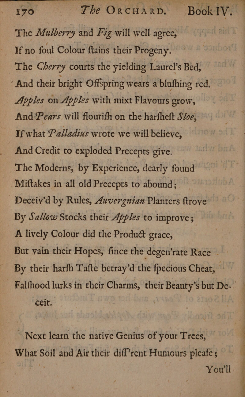 The Muloerry and Fig will well agree, The Cherry courts the yielding Laurel’s Bed, ‘And their bright Offspring wears a blufhing red. Apples on Apples with mixt Flavours grow, And Pears will flourifh on the harfheft S/oe, Uf what Palladius wrote we will believe, And Credit to exploded Precepts give. The Moderns, by Experience, dearly found Miftakes in all old Precepts to abound; - Deceiv’d by Rules, Auvergnian Planters {trove By Sallow Stocks their Apples to improve A lively Colour did the Produé&amp; grace, But vain their Hopes, fince the degen’rate Race ~ By their harfh Tafte betray’d the fpecious Cheat, ‘Ceit. ~ Next learn the native Genius of your Trees, we Soil and Air their diff’rent Humours pleafe ;