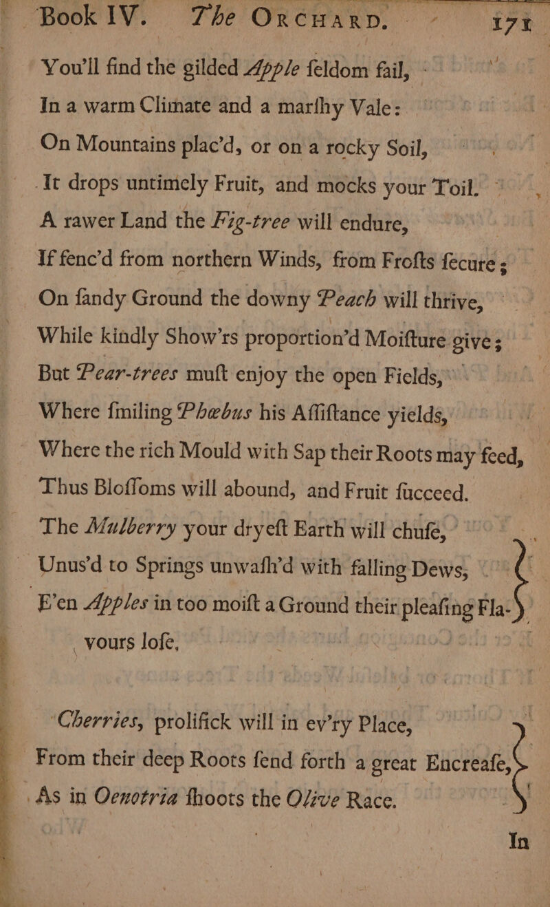 Pian toy Tor You'll find the gilded Apple feldom fail, - In a warm Climate and a marlhy Vale: On Mountains plac’d, or on a rocky Soil, It drops untimely Fruit, and mocks your Toil. A rawer Land the Fig-tree will endure, : If fenc’d from northern Winds, from Frofts fecure : On fandy Ground the downy Peach will thrive, While kindly Show’rs proportion’d Moifture 9ive; But Pear-trees mult enjoy the open Fields, \ | Where {miling Phwbus his Affiftance yields, Where the rich Mould with Sap their Roots may feed, Thus Blofloms will abound, and Fruit fucceed. The Mulberry your dryeft Earth will chufé, _ Unus'd to Springs unwath’d with falling Dews, |’ Ag E’en Apples in too moift a Ground their pe Fla- ; _ vours lofe, ‘Cherries, prolifick will in ev'ry Place, From their deep Roots fend forth a great Encreale, _ As in Oenotria fhoots the Olive Race. , : In