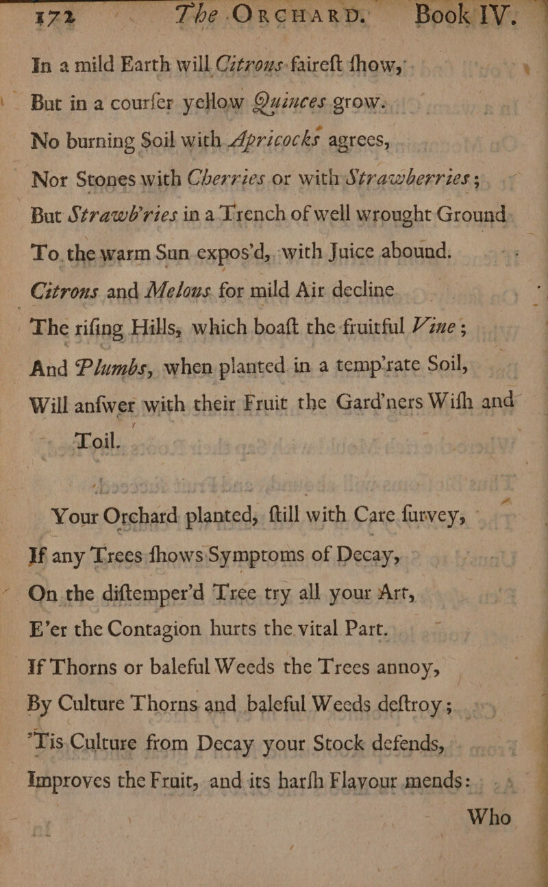In a mild Earth will Citrous: faireft fhow, . xt) - But in a courfer yellow Quinces grow. | No burning Soil with Apricocks agrecs, Nor Stones with Cherrzes or with Strawherries ; But Strawb’ries in a Trench of well wrought Ground To. the warm Sun expos'd, with Juice abound. : ; Citrons and Melons fe mild Air decline “The rifing Hills, which boaft the fruitful Vine - And Plumbs, when planted in a temp-rate Soil, Will aniwer with their Fruit the Gard’ners With and Toil. Your Orchard saat ftill with Care see: If any Trees fhows Symptoms of Decay, On the diftemper’d Tree try all your Art, E’er the Contagion hurts the vital Part. ; | If Thorns or baleful Weeds the Trees annoy, (4g By Culture Thorns and baleful Weeds deftroy ; Tis.Culture from Decay your Stock defends, Improves the Fruit, and its harfh Flayour mends: . . » Who