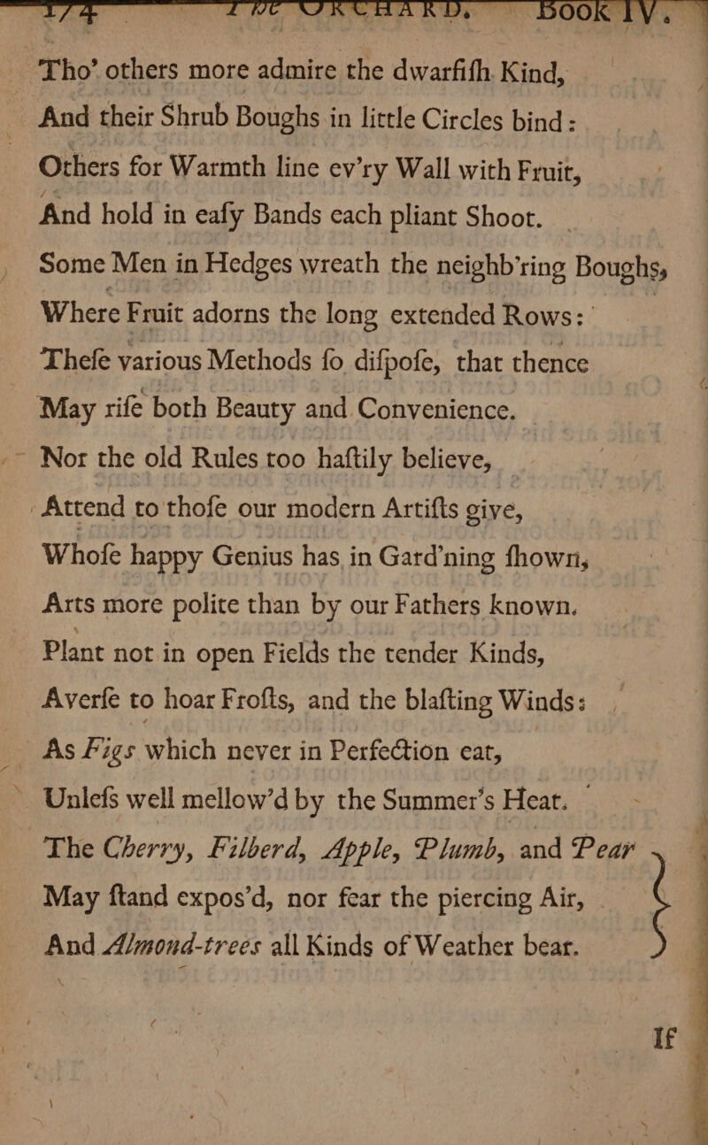 { And their Shrub Boughs in little Circles bind: Others for Warmth line ev'ry Wall with Fruit, And hold in eafy Bands cach pliant Shoot. Some Men in Hedges wreath the neighb’ring Boughss Where Fruit adorns the long extended Rows: Thefe various Methods fo difpofe, that thence May rife both Beauty and Convenience. Nor the old Rules too haftily believe, Whole happy Genius has in Gard’ning fhown, Arts more polite than by our Fathers known. Plant not in open Fields the tender Kinds, Averle to hoar Frofts, and the blafting Winds: May ftand expos’d, nor fear the piercing Air, ; And Almond-trees all Kinds of Weather bear. ) If