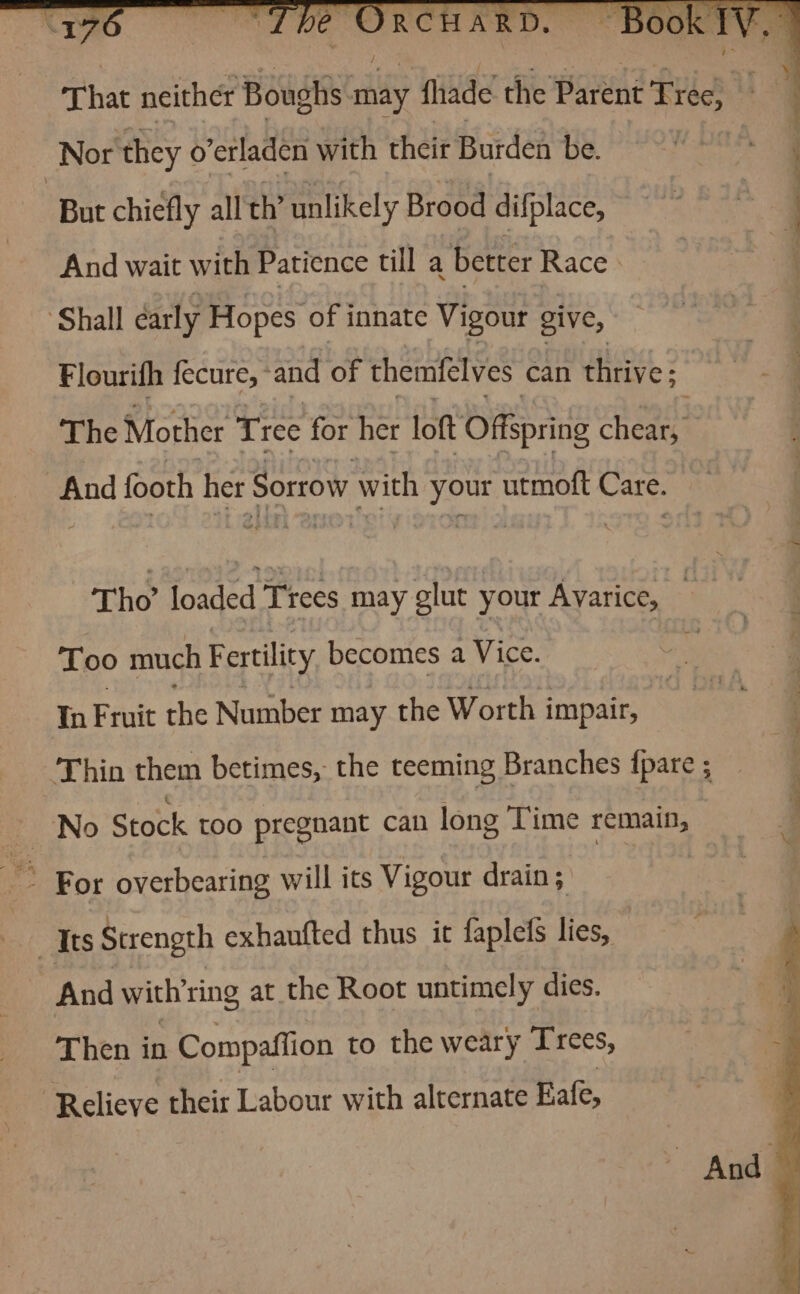 That neither Boughs By fhade the Parent Tree, u Nor they o’erladen with their Burden be. | But chiefly all th’ unlikely Brood difplace, y “6.5 _. , ~ ae. : ee ee ae And wait with Patience till a better Race. ‘Shall early Hopes of innate Vigour give, Flourifh fecure, * and of themfelves can thrive: The Mother Tree for her loft Offspring cheag | And footh her Sorrow with your utmoft Care. Tho’ loaded Trees may glut your Ayarice, : Too much Fertility becomes a Vice. , In Fruit the Number may the Worth impair, Thin them betimes, the teeming Branches {pare ; No Stock too pregnant can long Time remain, For overbearing will its Vigour drain; | “Its Strength exhaufted thus it faplefS lies, And with'ring at the Root untimely dies. Then in Compaffion to the weary Trees, Relieve their Labour with alternate Rafe, And