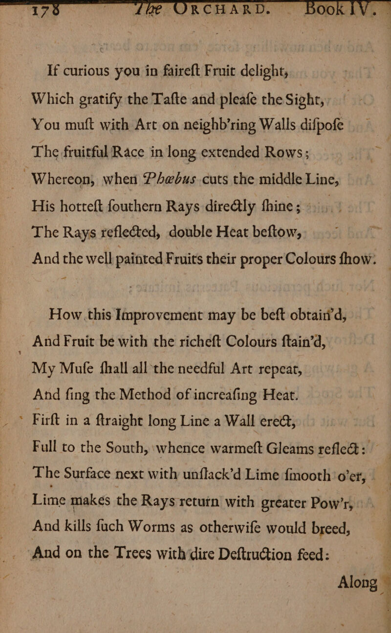“176 If curious you in faireft Fruit delight, Which gratify the Tafte and pleafe the Sight, You muft with Art on neighb’ring Walls difpofe The fruitful Race in long extended Rows; Whereon, when Phebus cuts the middle Line, His hotteft fouthern Rays dire@tly thine; - | The Rays reflected, double Heat beftow, — How .this Improvement may be beft obtairid, : And Fruit be with the richeft Colours ftain’d, My Mule fhall all the needful Art repeat, And fing the Method of increafing Heat. : Firft in a ftraight long Line a Wall erect, Full to the South, ‘whence warmeft Gleams refle@ : | Lime makes the Rays return with greater Pow’ ry And kills fuch Worms as otherwife would breed, ‘And on the Trees with dire Deftruction feed: .