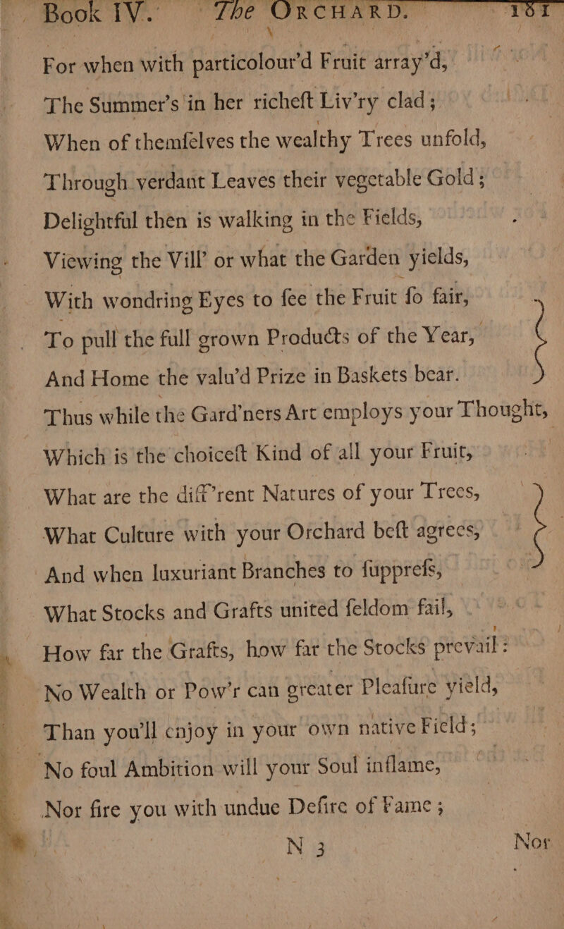 MOK TNT. ide Mo rim tee For when with particolour’d Fruit array’d, rhe Summer’s ‘in her richeft Liv’ry clad; When of themfelves the wealthy Trees unfold, Through verdant Leaves their vegetable Gold ; Delightful then is walking in the Fields, Viewing the Vil? or what the Garden “yields, With wondring Eyes to fee the Fruit ees fair, ‘To pull the full grown Products of the Year, And Home the valu’d Prize in Baskets bear. Thus while the Gard’ners Art employs your Thought, Which is the choiceft Kind of all your Fruit, | What are the dif’rent Natures of your Trees, What Culture with your Orchard beft agrees, And when luxuriant Branches to {upprefs, What Stocks and Grafts united feldom fail, How far the Grafts, how far the Stocks prevail : “No Wealth or Pow’r can orcater Pleafure yield, Nor fire you with undue Defire of Fame ;
