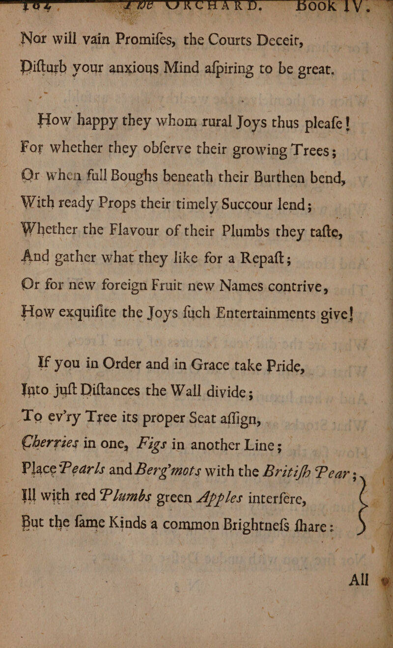 Difturb your anxioys Mind afpiring to be great, “How happy they whom rural a thus pleate} a For whether they obferve their growing Trees; | Or when full Boughs beneath their Burthen bend, | With ready Props their timely Succour lend; | Whether the Flavour of their Plumbs they ratte, oS And gather what they like for a Repatt; Or for new foreign Fruit new Names contrive, How exquifite the Joys {uch Entertainments give! If you in Order and in Grace take Pride, _ Tnto juft Diftances the Wall divide; To ev'ry Tree its proper Seat affign, . Cherries in one, Figs in another Line; | : Place Pearls and Berg’mots with the Britifh Pear: Ul wich red Plumbs green Apples interfere, But the fame Kinds a ramrnca Brightnefs Share :