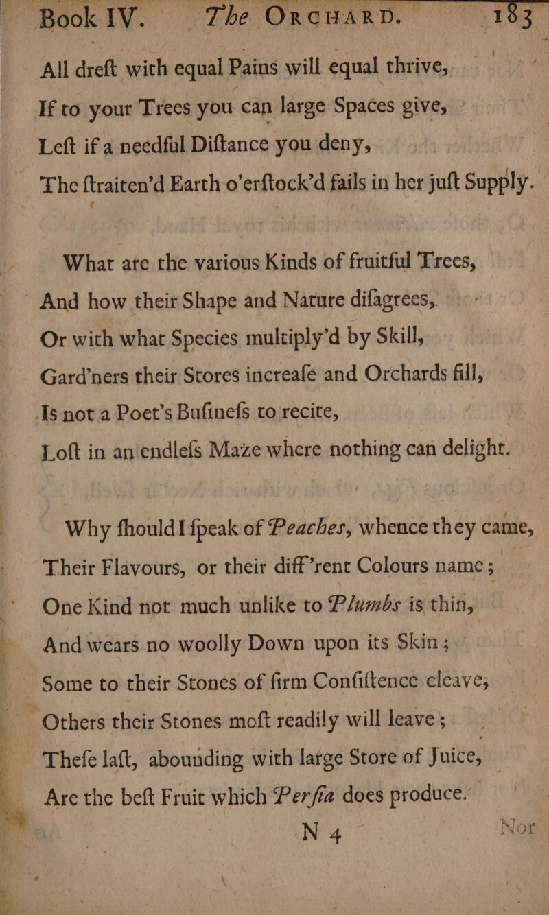 NU? CA OR) yea All dreft wich equal Pains will equal thrive, If to your Trees you can large Spaces give, / Left if a needful Diftance you deny, | (2 Whe ftraiten’d Earth o’erftock’d fails in her juft Supply. What are the various Kinds of fruitful Trees, ’ And how their Shape and Nature difagrees,. Or with what Species multiply’d by Skill, Gard’ners their Stores increafe and Orchards fill, Is not a Poet’s Bufinefs to recite, Loft in an endlefs Maze where nothing can delight. Why fhould! fpeak of Peaches, whence they came, ‘Their Flavours, or their diff’rent Colours name ; me One Kind not much unlike to Plumbs is thin, And wears no woolly Down upon its Skin; ’ ~ Others their Stones moft readily will leave ; ‘ -'Thefe laft, abounding with large Store of Juice, | Are the beft Fruit which Perfia does produce.
