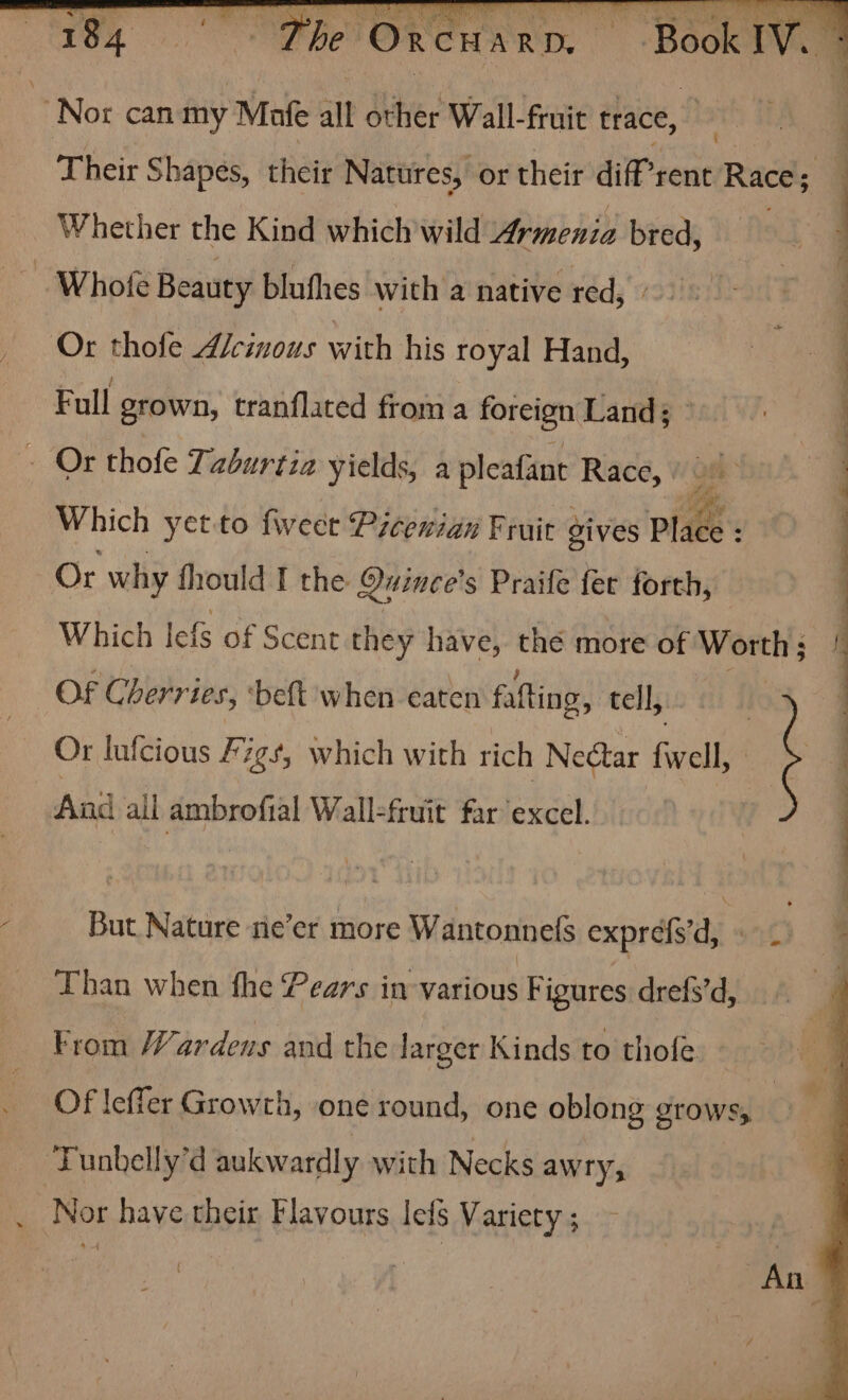 : Nor can my Mafe all Ser Wall-fruit trace, M3 2 Ther Shapes, their Natures, or their dif” rent Races Whether the Kind which wild Armenia bred, 5 —Whote Beauty blufhes with a native red, Or thofe Acinous with his royal Hand, | Full grown, tranflated from a foreign Land; - Or thofe Taburtia yields, a pleafant Race, Om | : Which yetto feet Picenian Fruit gives Place : | Or why fhould I the Quince’s Praife fer forth, Which lefs of Scent they have, thé more of Worth ia OF Cherries, ‘beft when eaten fafting, tell, : Or lufcious Figs, which with rich Nectar Gels | | And all ambrofial Wall-fruit far excel : But Nature ne’er more Wantonnefs expréf'd c Than when fhe Pears in various Figures drefs’d, From Wardens and the larger Kinds to thofe Of leffer Growth, one round, one oblong grows, ‘Tunbelly’d aukwardly with Necks awry, _ Nor have their Flavours lefS Variety ;