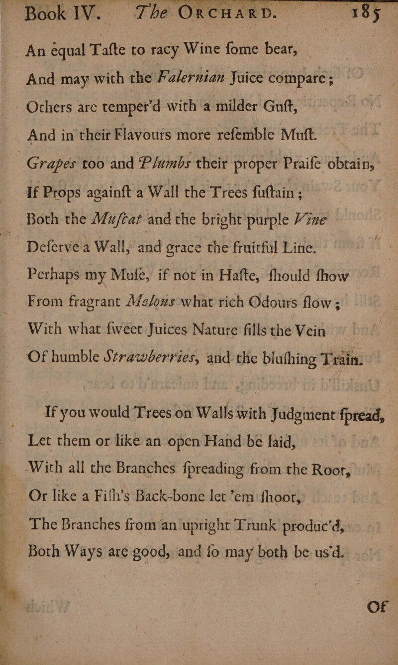 An equal Tafte to racy Wine fome bear, rl ae And may with the Falernian Juice compare; Others are temper’d with a milder Guft, And in their Flavours more refemble Mutt. | Grapes too and Plumbs their proper Praife obtain,’ if Props againft a Wall the Trees fuftain ; Both the Mu/cat and the bright purple ine Deferve a Wall, and grace the fruitful Line. | Perhaps my Mufe, if not in Hafte, fhould fhow From fragrant Melons what rich Odours flow ; With what {weet Juices Nature fills the Vein Of humble Strawberries, and the blufhing Train. If you would Trees on Walls with Judgment fpread, Let them or like an open Hand be laid, Or like a Fifh’s Back-bone let ’em fhoor, __ The Branches from an upright Tr unk produc’d, Of