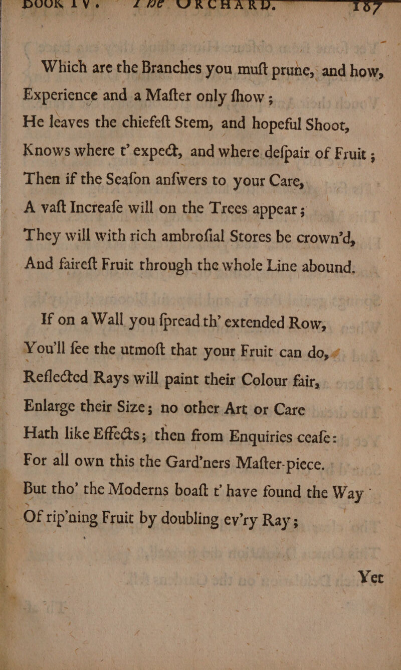 Which are the Branches you muft prune, and how, Experience and a Mafter only thow ; : He leaves the chicfeft Stem, and hopeful Shoot, Knows where t’ expect, and where defpair of Fruit ; Then if the Seafon anfwers to your Care, They will with rich ambrofial Stores be crown’d, And faireft Fruit through the whole Line abound. If on a Wall you fpread th’ extended Row, You'll fee the urmoft that your F ruit can do,“ Reflected Rays will paint their Colour fair, But tho’ the Moderns boaft t’ have found the WAR Yer