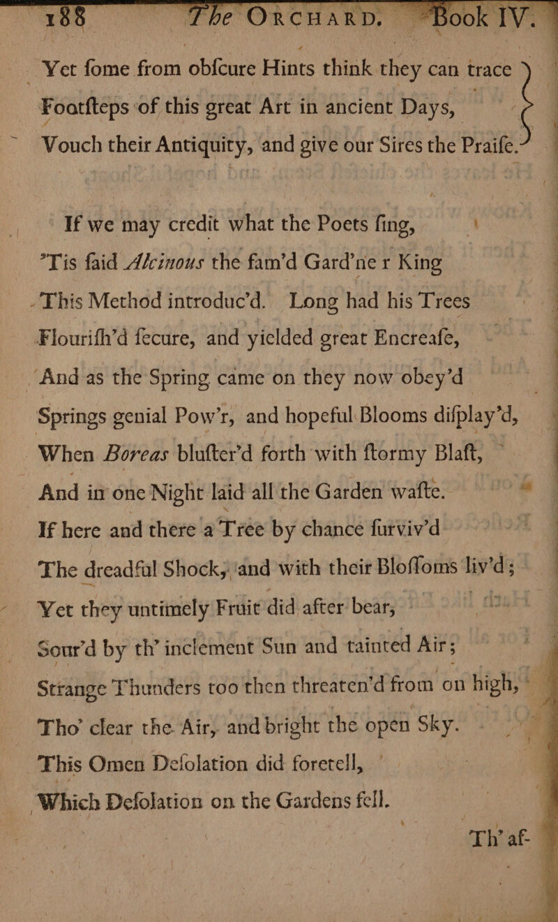 Yet fome from obfcure Hints think they can trace ) Foatfteps ‘of this great Art in ancient Days, Vouch their Antiquity, and give our Sires the Praife. 3 If we may credit what the Poets fing, i Tis faid Alcinous the fam’d Gard’ne r King -This Method introduc’d. Long had his Trees | Flourith’d fecure, and yielded great Encreafe, : ‘And as the Spring came on they now obey’d a Springs genial Pow’r, and hopeful Blooms difplay’d, | , | When Boreas blufter’d forth with ftormy Blatt, y And in one Night. laid all the Garden wafte. 9 if here and there a T ibe by chance furviv’d a &amp; The dreadful Shock, ‘and with their Bieeet liv’d ; | -* Ver they untimely Fruit did after bear; yi @ Sour’d by th’ inclement Sun and tainted Air; Strange Thunders too then threaten’ d from on high, © Tho’ clear the Air, and bright the open ‘Sky. This Omen Defolation did foretell, : Which Defolation on the Gardens fell. | | ah af- ;