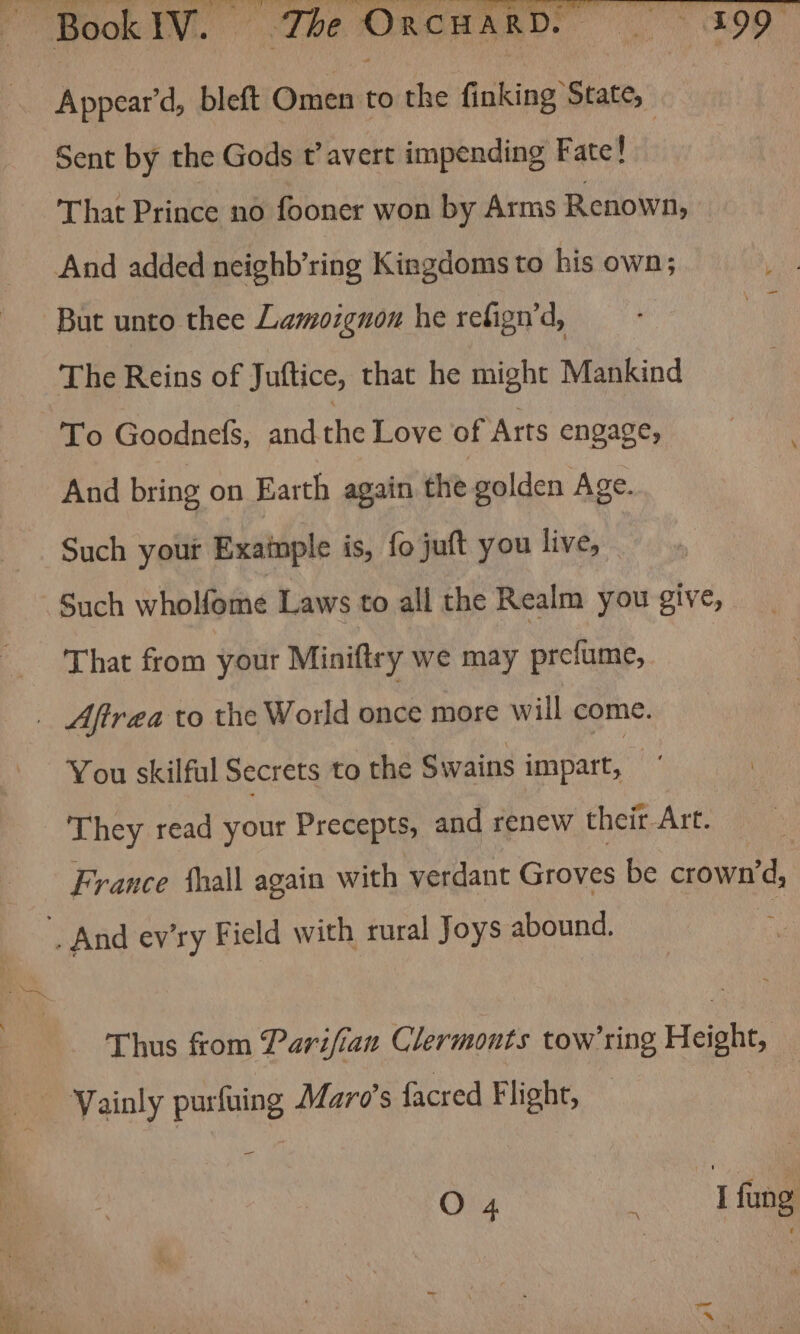 Appear’d, bleft Omen to the finking State, Sent by the Gods t’avert impending Fate! That Prince no fooner won by Arms Renown, And added neighb’ring Kingdoms to his own; But unto thee Lamozgnon he refign’d, The Reins of Juftice, that he might Mankind To Goodnefs, and the Love of Arts engage, And bring on Earth again the golden Age. Such yout Exainple is, fo juft you live, - That from your Miniftry we may prefume, You skilful Secrets to the Swains impart, They read your Precepts, and renew their Art. France hall again with verdant Groves be crown vd, Thus from Parifian Clermonts tow’ring Height, = O 4 i I fung ai