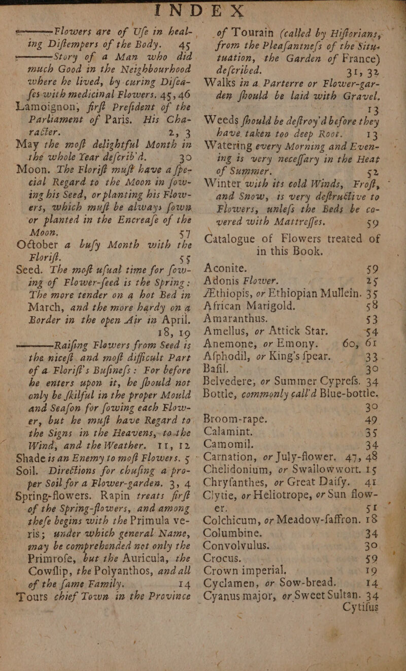 ing ‘Diftempers of the Body. 45 “Story of a Man who did much Good in the Neighbourhood where he lived, by -curing Difea- fes with medicinal Flowers. 45, 46 Lamoignon, firft Prefident of the Parliament of Paris. His ae racter. 3 _ May the moft delightful er in the whole Year deferib'd. . 30 Moon. The Florift mujt have a [pe- cial Regard to the Moon in fow- ing his Seed, or planting his Flow- or planted in the Encreafe of the Moon. 57 Otober a bufy Month with i Florift. Seed. The moft ufuat time for fo ang of Flower-feed is the Spring: The more tender on @ hot Bed in March, and the more hardy ona Border in the open Air iw April. 18, 19 Raifi ing Flawers from Sadi is the niceft. and moft difficult Part of a Florift’s Bufine{s: For before he enters upon it, be foould not anly be skilful in the proper Mould and Seafon for fowing each Flow- the Signs in the Heavens,~to.the Wind, and the Weather. 11, 12 Shade és an Enemy to moft Flowers. 5 Soil. Direétions for chufing a pro- per Soil for a Flower-garden. 3, 4 Spring: flowers. Rapin treats firft of the Spring-flowers, and among _ thefle begins with the Primula ve- ' ris; under which general Name, may be comprehended not only the Primrofe, but the Auricula, the Cowilip, the Polyanthos, and all of the fame Family. 14 Tours chief Town in the Province ~ tuation, the Garden of France) defcribed. 31, 32, Walks iz a Parterre or Flower-gar- den fhould be laid with Gravel. Weeds foould be deftroy’ d before be have taken too deep Root. 13 Watering every Morning and Even- ing is very neceffary in the ee of Summer. Winter with its cold Winds, Fr ie and Snow, 1s very defiruétive to Flowers, unlefs the Beds be ca- vered with Mattreffes. 59 Catalogue of Flowers treated of in this Book. Aconite. Adonis Flower. /Ethiopis, or Ethiopian Mullein. rE African Marigold. 58 Amaranthus. a Amellus, or Attick Star. 54 Anemone, orEmony. | 60, 61 Afphodil, or King’s {pear. oh a Bafil. &gt; 30 Belvedere, or Summer Gunrele 34 Bottle, commonly call'd Blue-bottle. 30 Broom-rape. 49 Calamint. 35 Camomil. 34 - Carnation, or July-flower, 47, 48 Chelidonium, or Swalilowwort. 15 Chryfanthes, or Great Daify. 41 Clytie, or Heliotrope, or Sun flow- Colchicum, or Meadow-faffron. Columbine. Convolvyulus. 30, Crocus. 59 Crown imperial. 19 Cyclamen, or Sow-bread. I4 Cytifus ~