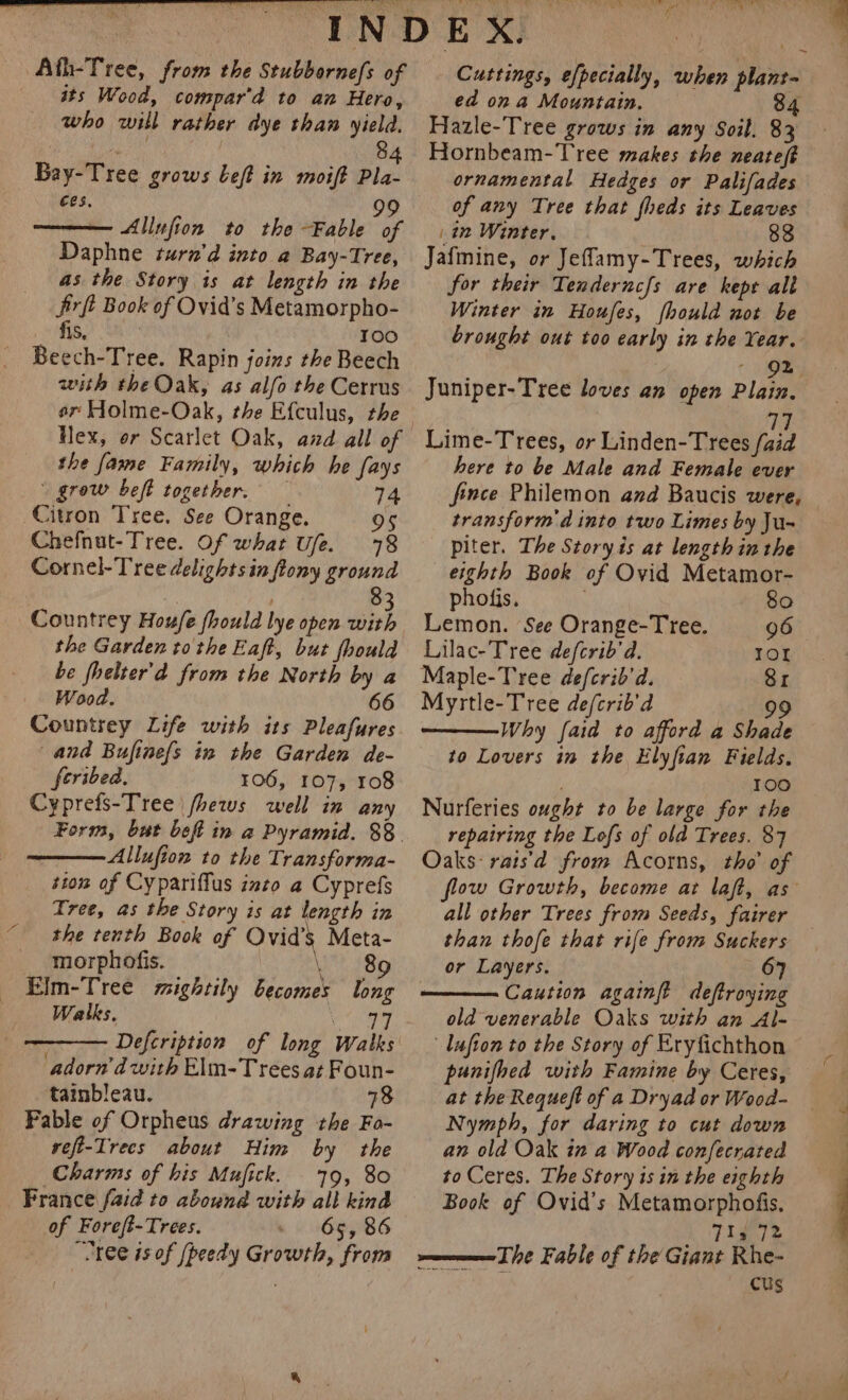 Ath-Tree, from the Stubbornefs of its Wood, compar’d to an Hero, who will rather dye than yield. : 8 Bay-Tree grows beft in moift Pla- ces, 99 — Allufion to the Fable of Daphne turn’d into a Bay-Tree, as the Story is at length in the Jirft Book of Ovid’s Metamorpho- fis, ' 100 Beech-Tree. Rapin joins the Beech with the Oak, as alfo the Cerrus Hex, or Scarlet Oak, and all of the fame Family, which he fays | grow beft together. — 74 Citron Tree. See Orange. 8 Chefnut-Tree. Of what Ufe. 78 Cornel-Tree delights in flony ground Countrey Houfe fhould lye open with the Garden to the Eaft, but fhould be fhelter'd from the North by a Wood. 66 Countrey Life with its Pleafures and Bufine{s in the Garden de- feribed. 106, 107, 108 Cyprefs-Tree jhews well in any Allufion to the Transforma- ston of Cypariffus into a Cyprefs Tree, as the Story is at length in © the tenth Book of Ovid's Meta- morphofis. 189 EJm-Tree mightily becomes long Walks. | Defcription of long adorn'd with Elm-T rees at Foun- tainbleau. 18 Pable of Orpheus drawing the Fo- veft-Trecs about Him by the Charms of his Mufick. 79, 80 France faid to abound with all kind of Foreft-Trees. - 65, 86 “Tree is of [peedy Growth, from SLT ke Ne ta Cuttings, efpecially, when plant- ed on a Mountain. 84 Hazle-Tree grows in any Soil. 83 Hornbeam-Tree makes the neateft ornamental Hedges or Palifades of any Tree that fheds its Leaves hk im Winter. 88 Jafmine, or Jefflamy-Trees, which for their Tenderncfs are kept alt Winter in Houfes, fhould not be brought out too early in the Year. ‘ 92 ; Juniper-Tree loves an open Plain. 77 Lime-Trees, or Linden-Trees /aid here to be Male and Female ever fince Philemon and Baucis were, transform d into two Limes by Ju- piter. The Story is at lengthinthe eighth Book of Ovid Metamor- phofis, 80 Lemon. See Orange-Tree. 96 Lilac-Tree defcrib'd. IOL Maple-Tree de/crib’d. 81 Myrtle-Tree de/crib’d 99 Why {aid to afford a Shade to Lovers in the Elyfian Fields. 100 Nurferies ought to be large for the repairing the Lofs of old Trees. 87 Oaks: rais'd from Acorns, tho’ of all other Trees from Seeds, fairer than thofe that rife from Suckers or Layers. 67 Caution againft deftroying old venerable Oaks with an Al- Lufton to the Story of Eryfichthon punifhed with Famine by Ceres, at the Requeft of a Dryad or Wood- Nymph, for daring to cut down an old Oak in a Wood confecrated to Ceres. The Story is in the eighth Book of Ovid’s Metamorphofis, _ Tis 72 The Fable of the Giant Rhe- : CUs