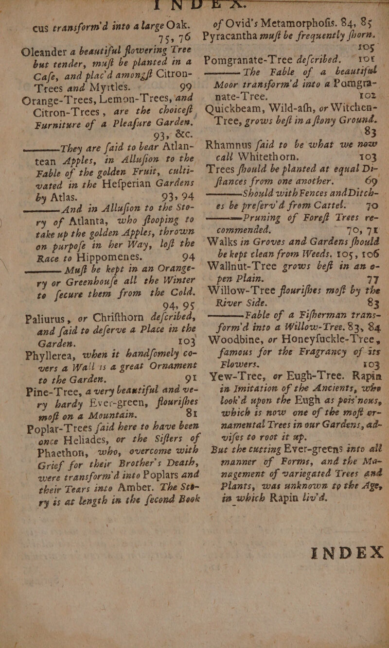 cus transform’ d into a large Oak. 153 76 Oleander a beautiful flowering Tree but tender, muft be planted in a Cafe, and plac’ d amongft Citron- Trees and Myttles. — 99 Orange-Trees, Lemon-Trees, and 935 &amp;C. They are faid to bear Atlan- tean Apples, in Allufion to the Fable of the golden Fruit, culti- vated in the Hefperian Gardens - by Atlas. 93,94 And in Allafion to the Sto- ry of Atlanta, who flooping to rake up the golden Apples, thrown on purpofe in ber Way, loft the Race to Hippomenes. 94 Mu/ft be kept in an Orange- ry or Greenhoufe all the Winter to fecure them from the Cold. ‘ 94, 95 Paliurus, or Chrifthorn de/cribed, and {aid to deferve a Place in the Garden. 103 Phyllerea, when it handsomely co- vers a Wail 1s a great Ornament to the Garden. gt Pine-Tree, 2 very beautiful and ve- ry hardy Ever-green, flourifhes moft on a Mountain. Si Poplar-Trees faid here to have been ‘ence Heliades, or the Sifters of Phacthon, who, overcome with Grief for their Brother's Death, were transform d into Poplars and their Tears into Amber. The St- ry is at length im the fecond Book of Ovid's Metamorphofis. 84, 8s a Pyracantha muff be frequently fhora. — Pomgranate-Tree defcribed. © 10% The Fable of a beautiful Moor transformd iuto aPomgra-. nate- Tree, Loz Quickbeam, Wild-ath, or Witchen- Tree, grows beft in a ftony Ground. 8 Rhamnus faid to be what we Nas call Whitethorn. 103 Trees fhould be planted at equal Di- ftances from one another. —— Should with Fences andDitch- | es be preferv'd from Cattel. 70 | Pruning of Foreft Trees re- commended, “TOs IE Walks iz Groves and Gardens fhoul be kept clean from Weeds, 105, 106 Wallnut-Tree grows beft in an o- pen Plain. erg | Willow-Tree flourifhes moft by the River Side. 83 Fable of a Fifherman trans- form'd into a Willow-Tree. 83, 84 Woodbine, or Honeyfuckle-Tree, famous for the Fragrancy of-ats Flowers. 103 Yew-Tree, or Eugh-Tree. Rapin in Imitation of the Ancients, whe look’d upon the Eugh as peis’nows, which is now one of the moft or- namental Trees in our Gardens, ad- vifes to root it ap. Buz the custing Ever-gretns into alt manner of Forms, and the Ma- nagement of variegated Trees and Plants, was unknown tp the Age, ia which Rapin liv’. | INDEX