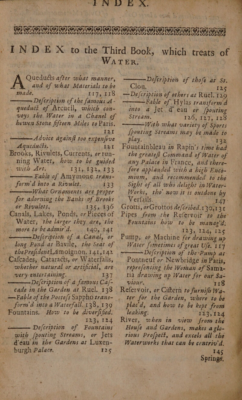 Wis, Sao Seite ge ek OMe Se ARMs IU Ning i ) é * 4 ’ A | PEPE INDE X to the Third Book, which treats of ’ | WATER. — 3 q . and of what Materials to be made. : 117, 118 : Defcription of the famous A- queduct of Arcucil, which con- veys the Water in a Chanel of hewen Stone fifteen Miles to Paris. Defcription of thofe at St. Clou. a lag. —Defcription of others at Ruel. 129 —Fable of Hylas transform'd into a Jet. d’ eau or pouting Stream. 126, i275 120 ———With what variety of Sports Si. I21 {pouting Streams inay be made to . ni Advice againft too expenfive play. “(aN ea aR Aqucducts. zt Fountainbleau im Rapin’s time had — Brooks, Rivulets, Currents, or run- ning Water, ow to be guided Ais. with Art, —— Fabie of Amymone trans- form'd into a Rivulet. 133 —————What Ornaments are proper for adorning the Banks of Brooks or Rivulets, 135, 136 Water; the larger they are, the more to be admir d. 140, I4I Defcription of a Canal, or long Pond at Bavile, the Seat of AE ‘Cafcades, Cataracts, or Waterfalls, whether natural or artificial, are very-entertaining. 137 De[cription of a famous Ca/- cade in the Garden at Ruel. 138 — Fable of the Poete/s Sappho trans- form d into a Waterfall. 138, 139 Fountains. How to be diverfified. Defcription of Fountains with [pouting Streams, or Jets d'eau in the Gardens at Luxen- burgh Palace. the greateft Command of Water of any Palace in France, and there- fore applauded with a high Enco- mium, and recommended to the Sight of all who delight in Water- Works, tho’ now it 1s outdone by — Verfails. Ry Be Grotts, orGrottos defcribed.130,13 1 Pipes from the Refervoit to rhe Fountains how to be manag’d: | a SMD Sy lela ate Pump; of Machine for drawing up Water fometimes of great Ufe. 117 Defcription of the-Pump at Pontneuf or Newbridge iz Paris, reprefenting the Woman of Sama- tia drawing up Water for our Sa- _viour. 118 ter for the Garden, where to be plac'd, and how to be kept from leaking. River, when in view from the rious Profpett, and excels all the Waterworks that can be contriv'd. . 145 Springs,