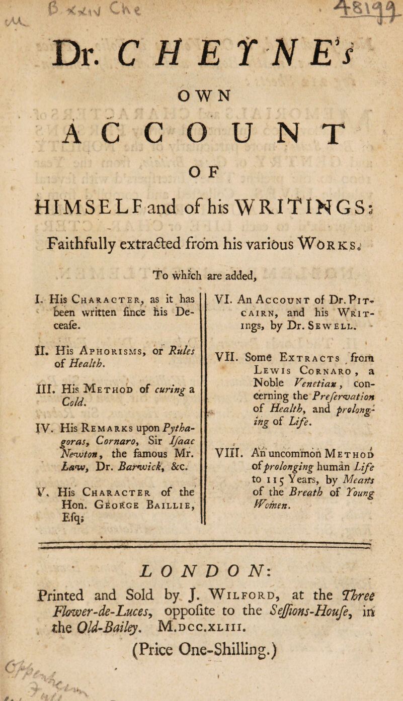 p CKe Dr. CHET >■ /%<'] £i . OWN Account O F HIMSELFand of his WRITINGS Faithfully extradted from his various Works, To which I. His Character^ as it has ^ Seen written lince his De- ceafe. ‘ r II. His Aphorisms, or Rules of Health. III. His Method of curing a Cold. IV. His Remarks \x^on Pytha¬ goras y CornarOy Sir Ifaac Nenxjtony the famous Mr. Law, Dr. Barwick, &c. V. His Character of the Hon. GeoKge Baillie, Efq; are added, VI. An Account of Dr.Pit-«- CAiRN, and his Writ- ings, by Dr. Sewell. - I Vil. Some Extracts frorii 0 Lewis Cornaro , a Noble Vmetiau, con¬ cerning the Prefer^ation of Health, and ■prolong¬ ing of Life. V11 r. Ah uncommon Method csiprolonging human Life to ii5 Years, by Meatts of the Breath of Young IVomen. LONDON: Printed and Sold by J. Wilford, at the Three Flower-de-LuceSy oppofite to the Seffions-Houfe^ in- the Old-Bail^, M.dcc.xliii. (Price One-Shilling.) \ 0 »