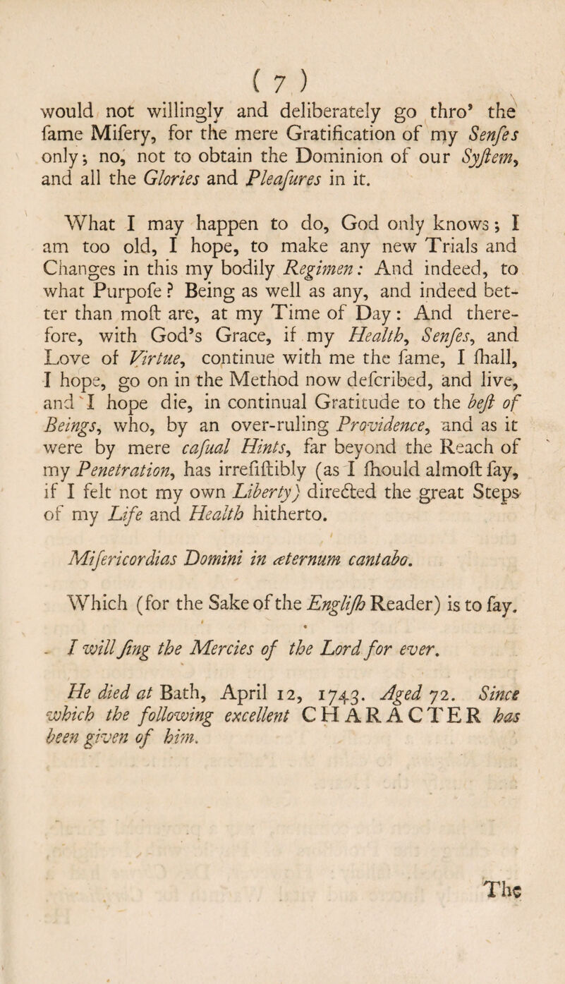 would not willingly and deliberately go thro* the fame Mifery, for the mere Gratification of rny Senfes only, no, not to obtain the Dominion of our Syfiem^ and all the Glories and Pleafures in it. What I may happen to do, God only knows; I am too old, I hope, to make any new Trials and Changes in this my bodily Regimen: And indeed, to what Purpofe ? Being as well as any, and indeed bet¬ ter than mod are, at my Time of Day: And there¬ fore, with God’s Grace, if my Healthy Senfes^ and Love of Virtue^ continue with me the fame, I fhall, I hope, go on in the Method now defcribed, and live, andT hope die, in continual Gratitude to the beft of Beingsy who, by an over-ruling Providence^ and as it were by mere cafual Hints^ far beyond the Reach of my Penetration^ has irrefiftibly (as I fhould almoft fay, if I felt not my own Liberty) directed the great Steps of my Life and Health hitherto. Mifericordias Domini in sternum cantabo. Which (for the Sake of the Englijh Reader) is to fay. » _ I will Jing the Mercies of the Lord for ever. He died at Bath, April 12, 1743. Aged 72. Since which the following excellent CHARACTER has been given of hm. The