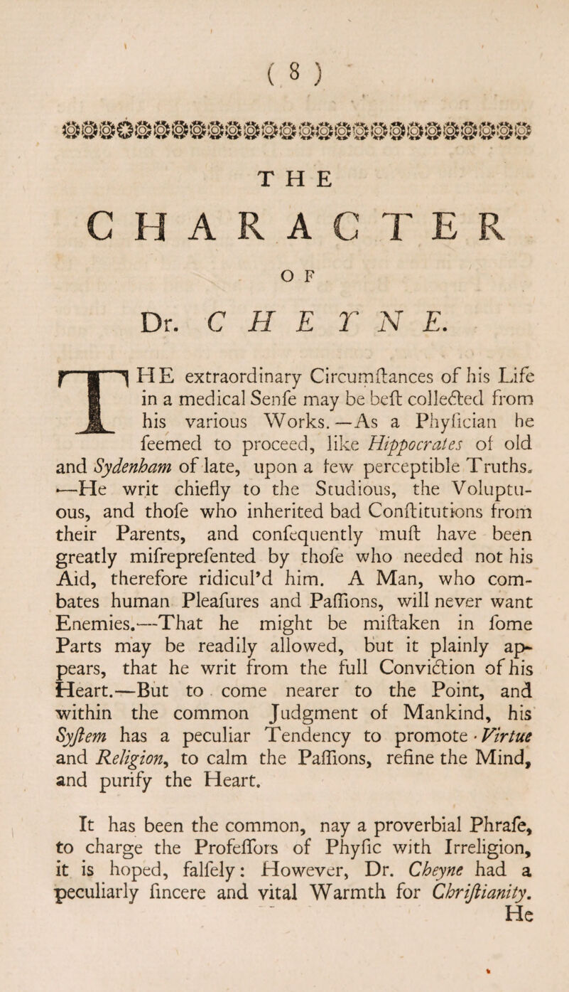 f \ ( 8 ) THE CHARACTER O F Dr. C H E T N E. f'® ^ HE extraordinary Circum{lances of his Life @ in a medical Senfe may be bell colledled from & his various Works.—As a Phyfician he feemed to proceed, like Hippocrates of old and Sydenham of late, upon a few perceptible Truths. •—He writ chiefly to the Studious, the Voluptu¬ ous, and thofe who inherited bad Conflitutions from their Parents, and confequently mull have been greatly mifreprefented by thofe who needed not his Aid, therefore ridicul’d him. A Man, who com- bates human Pleafures and PafTions, will never want Enemies,-—That he might be miilaken in fome Parts may be readily allowed, but it plainly ap¬ pears, that he writ from the full Convidlion of his Heart.—But to come nearer to the Point, and within the common Judgment of Mankind, his’ Syftem has a peculiar Tendency to pxomoX.t-Virtue and Religion^ to calm the PafTions, refine the Mind, and purify the Heart. It has been the common, nay a proverbial Phrafe, to charge the ProfefTors of Phyfic with Irreligion, it is hoped, falfely: However, Dr. Cheyne had a peculiarly fincere and vital Warmth for Chrifiianity. He %