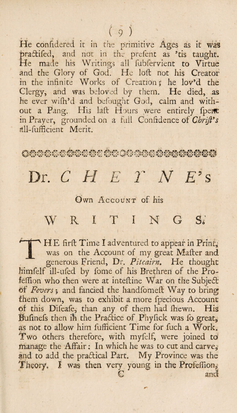 « ; V . ’ • He confidered it in the primitive Ages as it was pradtifed, and not in the prefent as ’tis taught. He made his Writings all fubfervient to Virtue and the Glory of God. He loft not his Creator in the infinite Works of Creation;' he lov’d the Clergy, and was beloved by them. He died, as he ever wifh’d and befought God, calm and with¬ out a Pang. His laft Hours were entirely fpeifC in Prayer, grounded on a fail Confidence of Chriji^s itll-fufficient Merit. Dr. C H E 7' N E’s Own Account of his WRITINGS* * I ^ HE firft Time I adventured to appear in PrinCi I was on the Account of my great Mafter and generous Friend, Dr. Pitcairn, He thought himfelf ill-ufed by fome of his Brethren of the Pro- feflion who then were at inteftine War on the Subjedt of Fevers; and fancied the handfomeft Way to bring them down, was to exhibit a more fpecious Account of this Difeafe, than any of them had fhewn. His Bufinefs then ih the Pradlice of Phyfick was fo greats as not to allow him fufficient Time for fuch a Work. Two others therefore, v/ith myfelf, were joined to manage the Affair: In which he was to cut and carve^’ and to add the pradlical Part. My Province was the Theory, I was then very young in the Profeffion^ G and