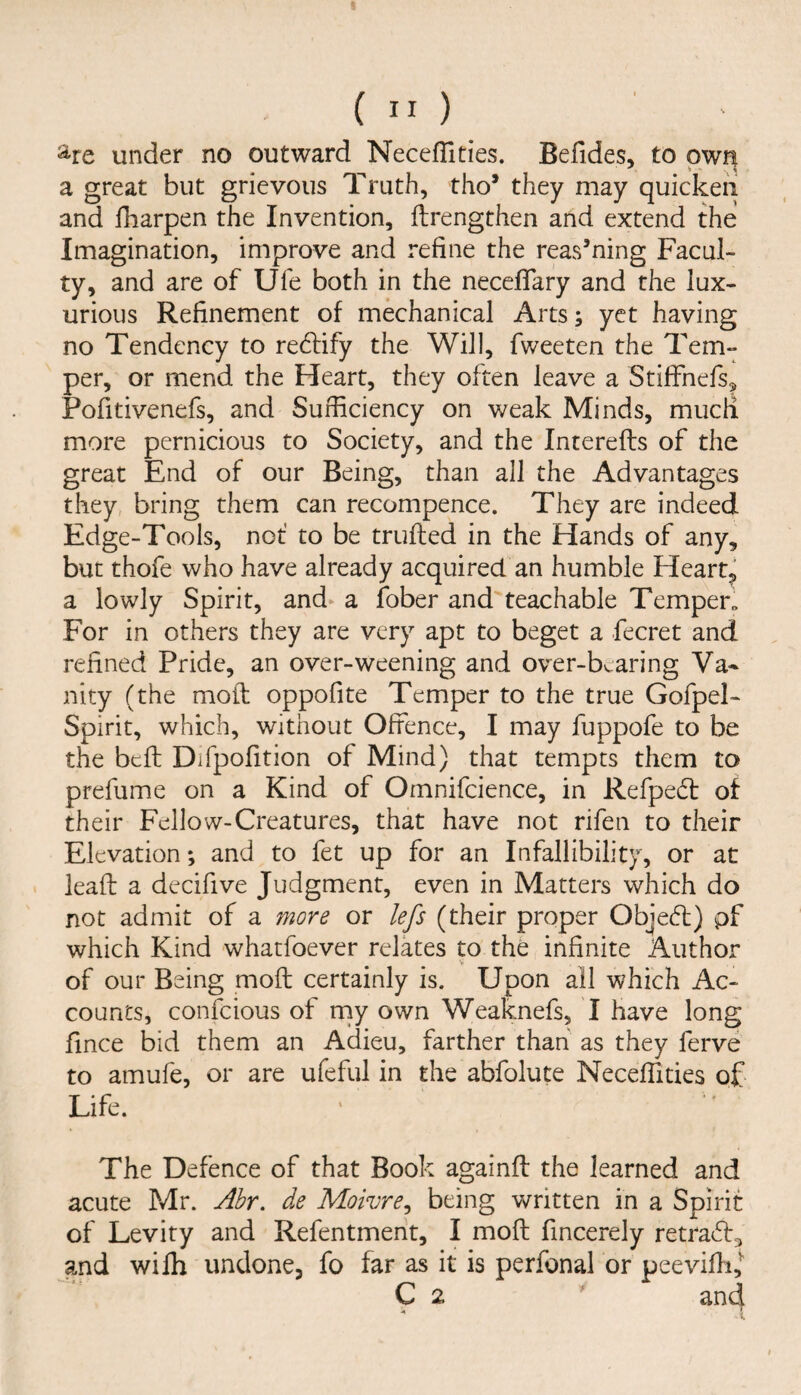 %e under no outward NecefTities. Befides, to own a great but grievous Truth, tho* they may quicken and Hiarpen the Invention, ftrengthen and extend the Imagination, improve and refine the reasoning Facul¬ ty, and are of Ufe both in the neceflary and the lux¬ urious Refinement of mechanical Arts; yet having no Tendency to redlify the Will, fweeten the Tem¬ per, or mend the Heart, they often leave a Stiffnefs, Pofitivenefs, and Sufficiency on v/eak Minds, mucii more pernicious to Society, and the Interefts of the great End of our Being, than all the Advantages they, bring them can recompence. They are indeed Edge-Tools, not’ to be trufled in the Hands of any, but thofe who have already acquired an humble Hearty a lowly Spirit, and a fober and'teachable TempeE For in others they are very apt to beget a fecret and refined Pride, an over-weening and over-bearing Va¬ nity (the mod: oppofite Temper to the true Gofpel- Spirit, which, without Offence, I may fuppofe to be the bcft Difpofition of Mind) that tempts them to prefume on a Kind of Omnifcience, in Refpedt of their Fellow-Creatures, that have not rifen to their Elevation; and to fet up for an Infallibility, or at . lead a decifive Judgment, even in Matters which do not admit of a more or lefs (their proper Obje(fl;) pf which Kind whatfoever relates to the infinite Author V of our Being mod; certainly is. Upon all which Ac¬ counts, confcious of rny own Weaknefs, I have long fince bid them an Adieu, farther than as they ferve to amufe, or are ufeful in the abfolute Neceffities of Life. The Defence of that Book againfl the learned and acute Mr. Abr. de Moivre^ being written in a Spirit of Levity and Refentmerit, I mod fincerely retratd^ and wifh undone, fo far as it is perfonal or peeviffi,^ C 2 ' and