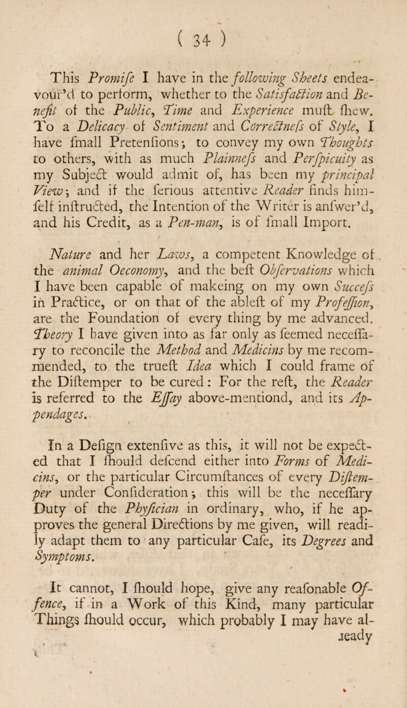 This Promife I have in t\\Q following Sheets endea¬ vour’d to perform, whether to the Satisfahiion and Be¬ nefit ot the Public^ Pime and Expermice mufh fliew. To a Delicacy of Sentiment and Correclnefs of Slyle^ I have fmall Pretenfions *, to convey my own Thoughts to others, with as much Plainnefs and Perfpicuity as my Subje6l would admit of, has been my principal View\ and if the ferious attentive Reader finds hira- felf inftruded, the Intention of the Writer is anfwer’d, and his Credit, as a Pen-7nan^ is of fmall Import. \ Nature and her Laws^ a competent Knowledge of the animal Oeconofny^ and the beft Obfervations which I have been capable of makeing on my own Succefs in Practice, or on that of the ablefl of my Profejfion^ are the Foundation of every thing by me advanced. Theory I have given into as far only as feemed necefTa- ry to reconcile the Method and Medicins by me recom¬ mended, to the trueft Idea which I could frame of the Diftemper to be cured: For the reft, the Reader is referred to the EJfay above-mentiond, and its Ap¬ pendages, In a Defign extenfive as this, it will not be expect¬ ed that I fhould defcend either into Forms of Medi¬ cins,, or the particular Circumftances of every Diftem- per under Confideration this will be the neceflary Duty of the Phyfician in ordinary, who, if he ap¬ proves the general Dire6tions by me given, will readi¬ ly adapt them to any particular Cafe, its Degrees and Symptoms, » It cannot, I fhould hope, give any reafonable Of¬ fence,, if in a Work of this Kind, many particular Things fhould occur, which probably I may have al- jeady I