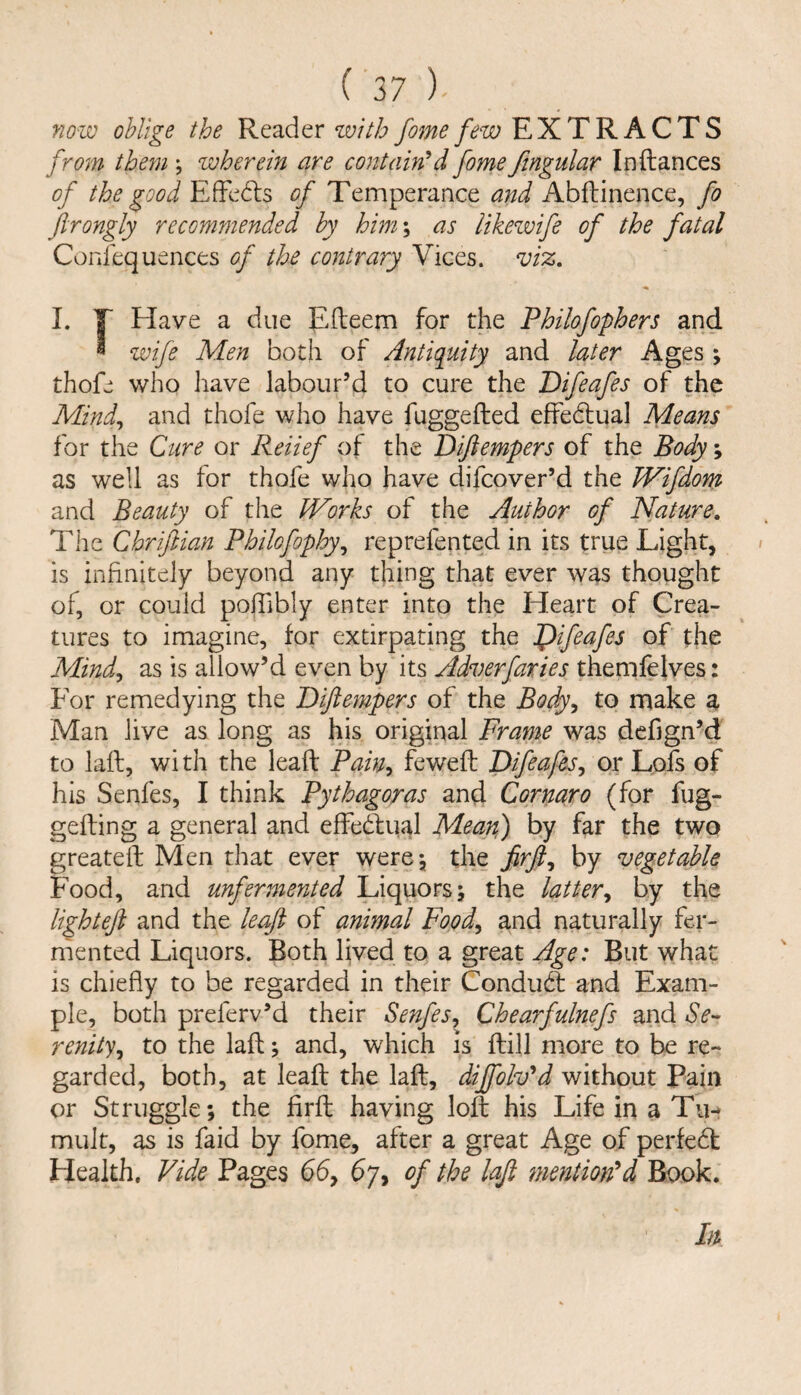 now oblige the Reader %vitb foine few EXTRACTS from them \ wherein are contained fome ftngular Inftances of the good EfFedls of Temperance and Abftinence, fo Jirongly recommended by him \ as likewife of the fatal Confequences of the contrary Vices. vi%, 1. T Have a due Efteem for the Philofophers and * wife Men both of Antiquity and later Ages \ thofe who have labour’d to cure the Bifeafes of the Mind^ and thofe who have fuggefted effedlual Means for the Cure or Reiief of the Diftempers of the Body; as well as for thofe who have difeover’d the TVifiom and Beauty of the Works of the Author of Nature. The Chriftian Philofophy^ reprefented in its true Light, is infinitely beyond any thing that ever was thought of, or could pohibly enter into the Heart of Crea¬ tures to imagine, for extirpating the Jf>ifeafes of the Mindy as is allow’d even by its Adverfaries themfelves: For remedying the Bijiempers of the Body^ to make a Man live as long as his original Frame was defign’d to laft, wi th the lead Pain-y fewefl: Bifeafesy or Lofs of his Senfes, I think Pythagoras and Cornaro (for fug- gefting a general and effedlual Mean) by far the two greatell Men that ever werej the firfiy by vegetable Food, and unfermented Liquors; the lattery by the lighteft and the leaft of animal Foody and naturally fer¬ mented Liquors. Both lived to a great Age: But what is chiefly to be regarded in their Condufi and Exam¬ ple, both preferv’d their Senfesy Chearfulnefs and Se¬ renity y to the laft; and, which is flill more to be re¬ garded, both, at lead the lad, diffoWd without Pain or Struggle; the fird having lod his Life in a Tii-* mult, as is faid by fome, after a great Age of perfedt Health. Vide Pages 65, 67, of the lafi mentioned Book. In