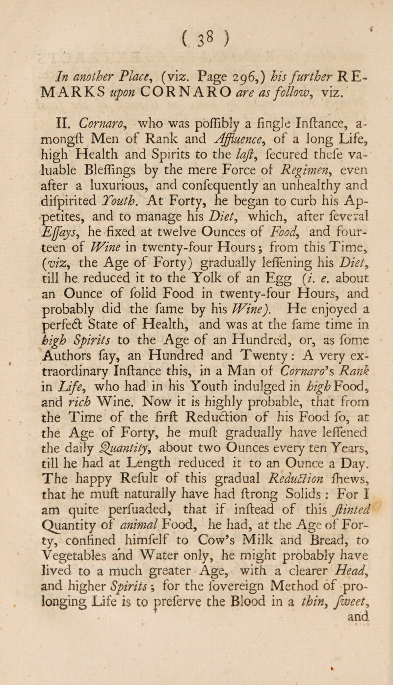 In another Place ^ (viz. Page 296,) his further RE¬ MARKS upon C O R N A R O are as follow^ viz. 11. Cornaro^ who was pofTibly a fingJe Inftance, a- mongft Men of Rank and Affluence^ of a long Life, high Health and Spirits to the laji^ fecured thefe va¬ luable BlefTings by the mere Force of Regimen^ even after a luxurious, and confequently an unhealthy and difpirited Touth, At Forty, he began to curb his Ap¬ petites, and to manage his Diet^ which, after feveval Effays, he'fixed at twelve Ounces of Food^ and four¬ teen of Wine in twenty-four Hours; from this Time, (wz, the Age of Forty) gradually lefiening his till he. reduced it to the Yolk of an Egg {i. e. about an Ounce of folid Food in twenty-four Hours, and probably did the fame by his Wine). He enjoyed a perfedb State of Health, and was at the fame time in high Spirits to the Age of an Hundred, or, as fome Authors fay, an Hundred and Twenty: A very ex¬ traordinary Inilance this, in a Man of Cornaro^s, Rank in Eife^ who had in his Youth indulged in high Food, and rich Wine. Now it is highly probable, that from the Time of the firfi: Reduction of his Food fo, at the Age of Forty, he muff gradually have leffened the daily ^lantity^ about two Ounces every ten Years, till he had at Length reduced it to an Ounce a Day. The happy Refult of this gradual Redudlion fhews, that he mufi: naturally have had ftrong Solids: For I am quite perfuaded, that if inftead of this ftinted Quantity of animal Food, he had, at the Age of For¬ ty, confined himfelf to Cow’s Milk and Bread, to Vegetables and Water only, he might probably have lived to a much greater Age, with a clearer Head^ and higher Spirits ; for the fovereign Method of pro¬ longing Life is to preferve the Blood in a thin^ fweet^ %