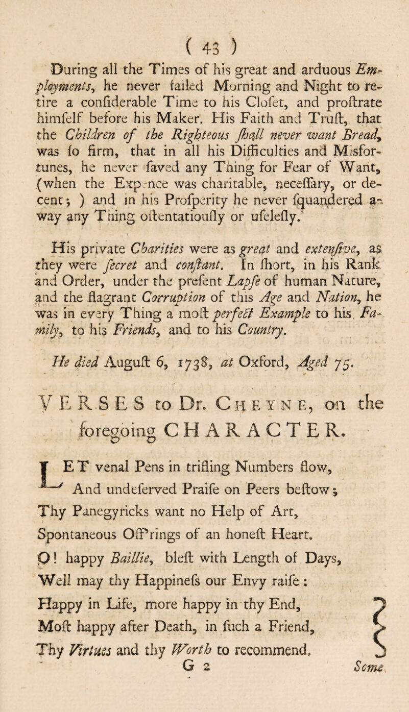 During all the Times of his great and arduous ployments^ he never tailed Morning and Night to re¬ tire a conliderable Time to his Glofet, and proftrate himfelf before his Maker. His Faith and Trufb, that the Children of the Righteous JhuiU never want Breads was to firm, that in all his Difficulties and Misfor¬ tunes, he never faved any Thing for Fear of Want, (when the Exp nee was charitable, necetTary, or de¬ cent ; ) and m his Profperity he never fquaudered ar- way any Tning oilentatioufly or ufeletlyf His private Charities were as great and extenjive^ a$ they were fecret and conjlant. In fhort, in his Rank and Order, under the prefent Lapfe of human Nature, and the flagrant Corruption of this Age and Nation, he was in evsry Thing a modi perfe^ Example to his. Fa¬ mily, to his Friends, and to his Country, He died Augufl: 6, 1738, at Oxford, Aged 75. * 0 VERSES to Dr. C h e y n e, on foregoing CHARACTER. T ET venal Pens in trifling Numbers flow, ^^ And undeferved Praife on Peers beftow; Thy Panegyricks want no Help of Art, Spontaneous OfPrings of an honefl: Heart, P! happy Baillie, blefl; with Length of Days, Well may thy Happinefs our Envy raife: Happy in Life, more happy in thy End, Moft happy after Death, in fuch a Friend, Thy Virtues and thy Worth to recommend. G 2