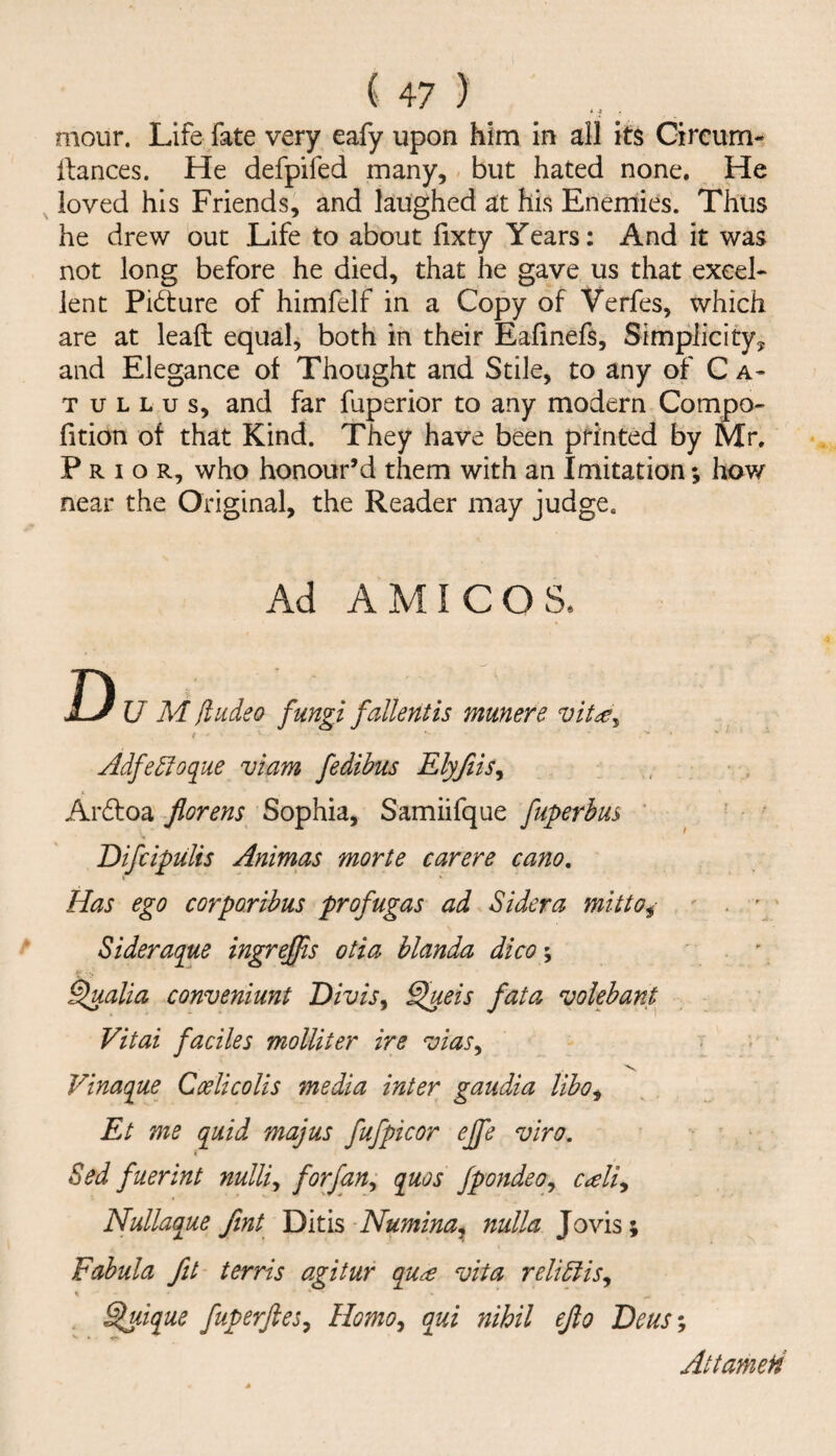 mour. Life fate very eafy upon him in all its Circum- Ifances. He defpifed many, but hated none. He loved his Friends, and laughed at his Enemies. Thus he drew out Life to about lixty Years: And it was not long before he died, that he gave us that excel- lent Picture of himfelf in a Copy of Verfes, which are at leaft equal, both in their Eafinefs, Simplicity, and Elegance of Thought and Stile, to any of C a- T u L L u s, and far fuperior to any modern Compo- fition of that Kind. They have been printed by Mr. Prior, who honour’d them with an Imitation; how near the Original, the Reader may judge. Ad AMIGOS. D U M (tudeo fungi fallentis munere vit^y Adfe5foque viam fedibus Elyjiis^ Ardfoa florens Sophia, Samiifque fuperhm ' Difcipulis Animas morte carere cano, I Has ego cor paribus profugas ad Sidera mitto^- ' . ’ ' Sideraque ingrejfis otia hlanda dico\ . \ ^alia conveniunt Divis^ ^eis fata volebant Vitai faciles molliter ire ^oias^ Vs. Vinaque CoelicoUs media inter gaudia liho^ Et me quid majus fufpicor ejfe viro, Sed fuerint nulli^ forfan^ quos fpondeoy cAi^ Nullaque fmt Numina^ nulla Jovis; Fahula fit terris agitur qu^ vita reliblis, \ ^ique fuperftes^ Homo^ qui nihil efio 'Deus% Attameii
