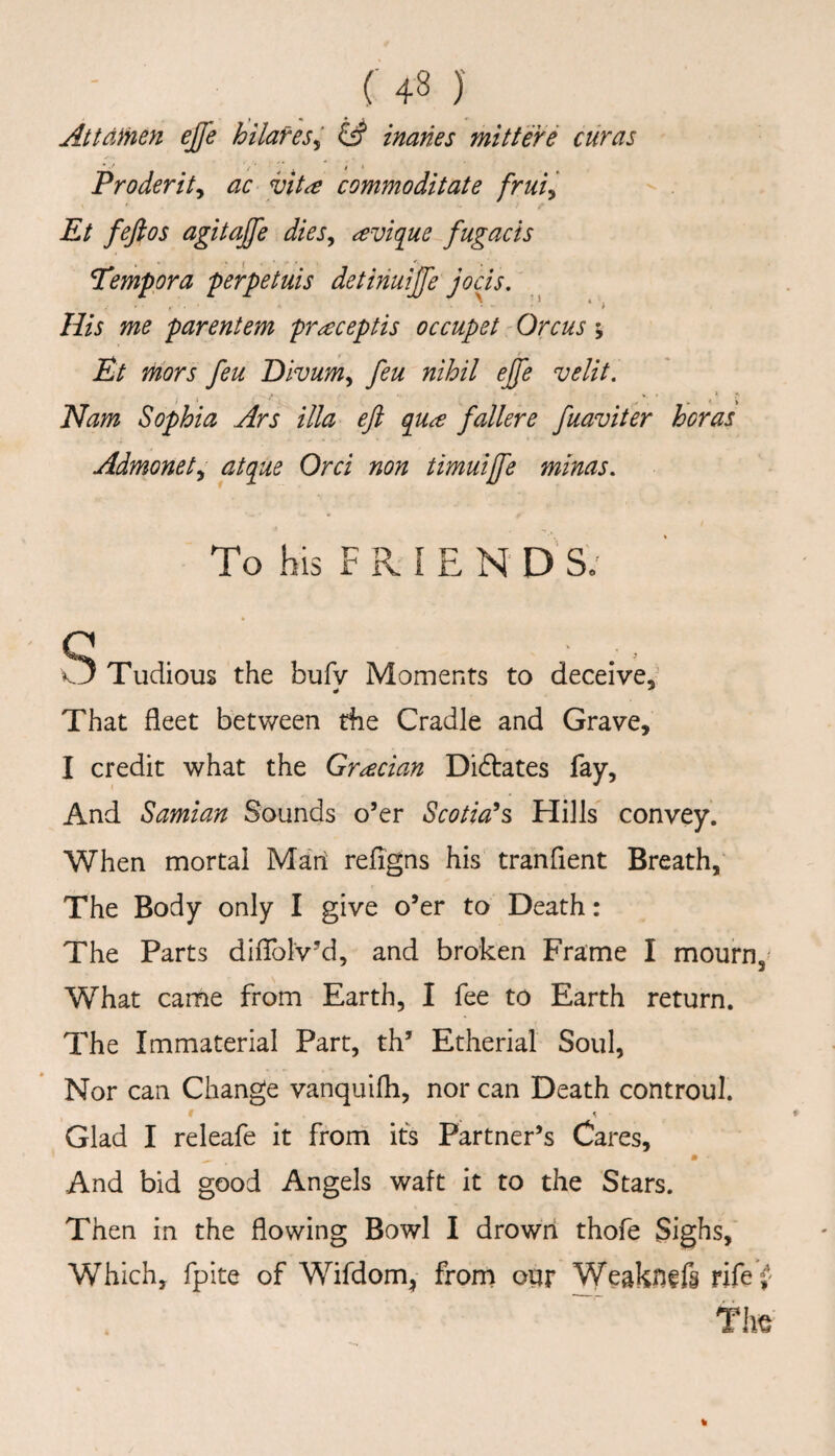 ( ' 4 8 )' Attdinen ejfe hilafes^ inanes mitfere curas Proderit^ ac vita commoditate frui^ Et fefios agitaffe dies^ avique fugacis Tempora perpetuis detinuijfe jods. His me parentem praceptis occupet - Orcus ; Et mors feu Divum^ feu nihil ejfe velit, Nam Sophia Ars ilia eji q^ua fallere fuaviter boras Admonet^ atque Ord non timuijfe minas. To his F R I E N D S; S Tudious the bufv Moments to deceive,’ That fleet between the Cradle and Grave, I credit what the Gradan Didlates fay, And Samian Sounds o’er Scotians Hills convey. When mortal Man refigns his tranfient Breath, The Body only I give o’er to Death: The Parts difTolv’d, and broken Frame I mourn,- What came from Earth, I fee to Earth return. The Immaterial Part, th’ Etherial Soul, Nor can Change vanquifh, nor can Death controul. Glad I releafe it froni its Partner’s Cares, And bid good Angels waft it to the Stars. Then in the flowing Bowl I drown thofe Sighs, Which, fpite of Wifdom^ frorn our Weakn^fg rife^ The %