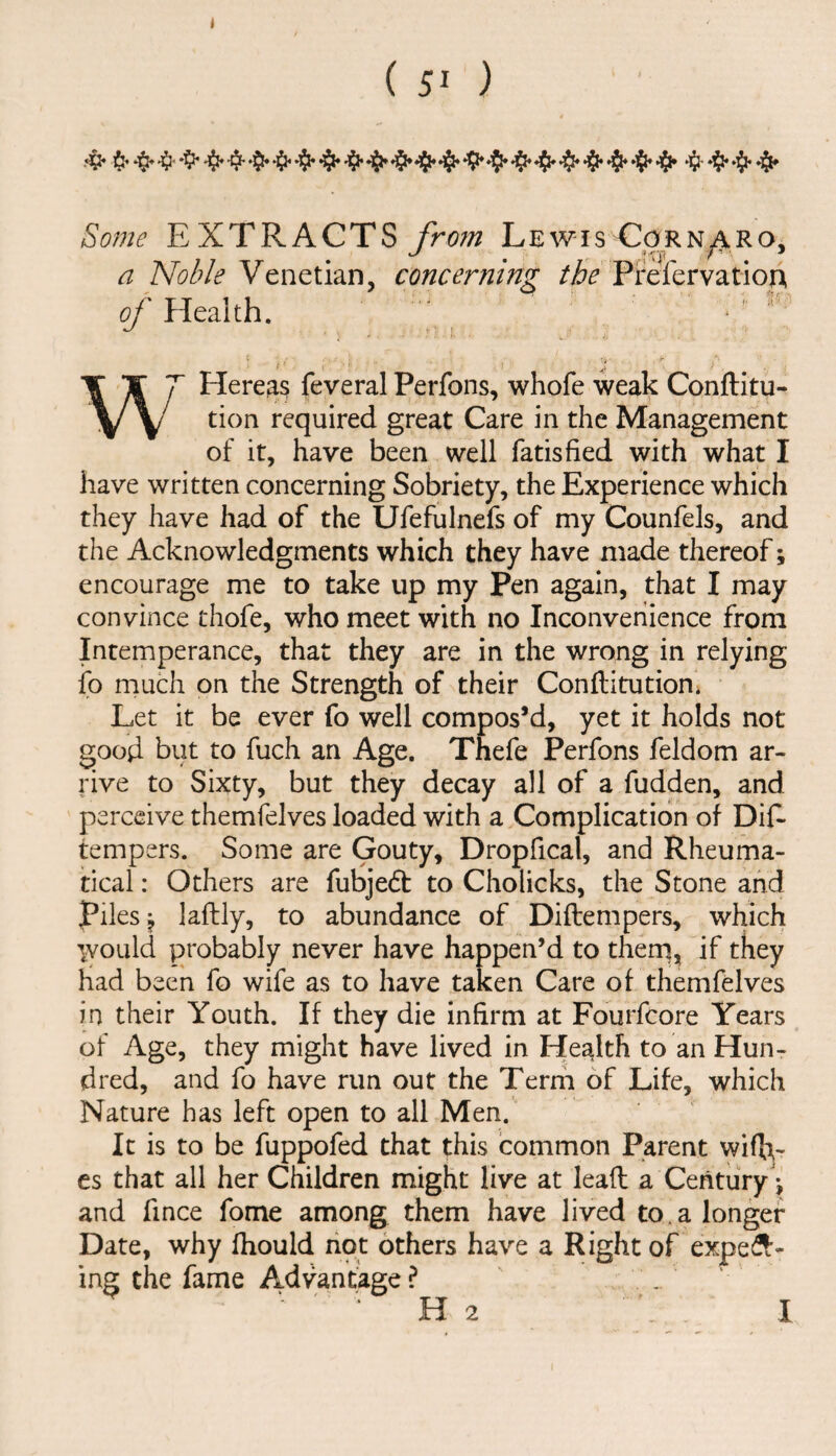 ( 5^ ) Some EXTRACTS from Lewis Corn^ro, a Venetian, concerning Pixfervation of Health. ■ i ' ■ 1. ^ ' > ■ W* Herea^ feveral Perfons, whofe weak Conftitu- tion required great Care in the Management of it, have been well fatisfied with what I have written concerning Sobriety, the Experience which they have had of the Ufefulnefs of my Counfels, and the Acknowledgments which they have made thereof; encourage me to take up my Pen again, that I may convince thofe, who meet with no Inconvenience from Intemperance, that they are in the wrong in relying ip much on the Strength of their Conftitutioni Let it be ever fo well compos’d, yet it holds not good but to fuch an Age. Thefe Perfons feldom ar¬ rive to Sixty, but they decay all of a fudden, and perceive themfelves loaded with a Complication of DiE tempers. Some are Gouty, Dropfical, and Rheuma- tical: Others are fubjedt to Cholicks, the Stone and piles j laftly, to abundance of Diftempers, which would probably never have happen’d to therq, if they had been fo wife as to have taken Care of themfelves in their Youth. If they die infirm at Fourfcore Years of Age, they might have lived in Health to an Hun¬ dred, and fo have run out the Term of Life, which Nature has left open to all Men.' It is to be fuppofed that this common Parent wifi^- es that all her Children might live at leaft a Century \ and fince fome among them have lived to. a longer Date, why fhould not others have a Right of expes^- ing the fame Advantage ? . • H 2 ... I