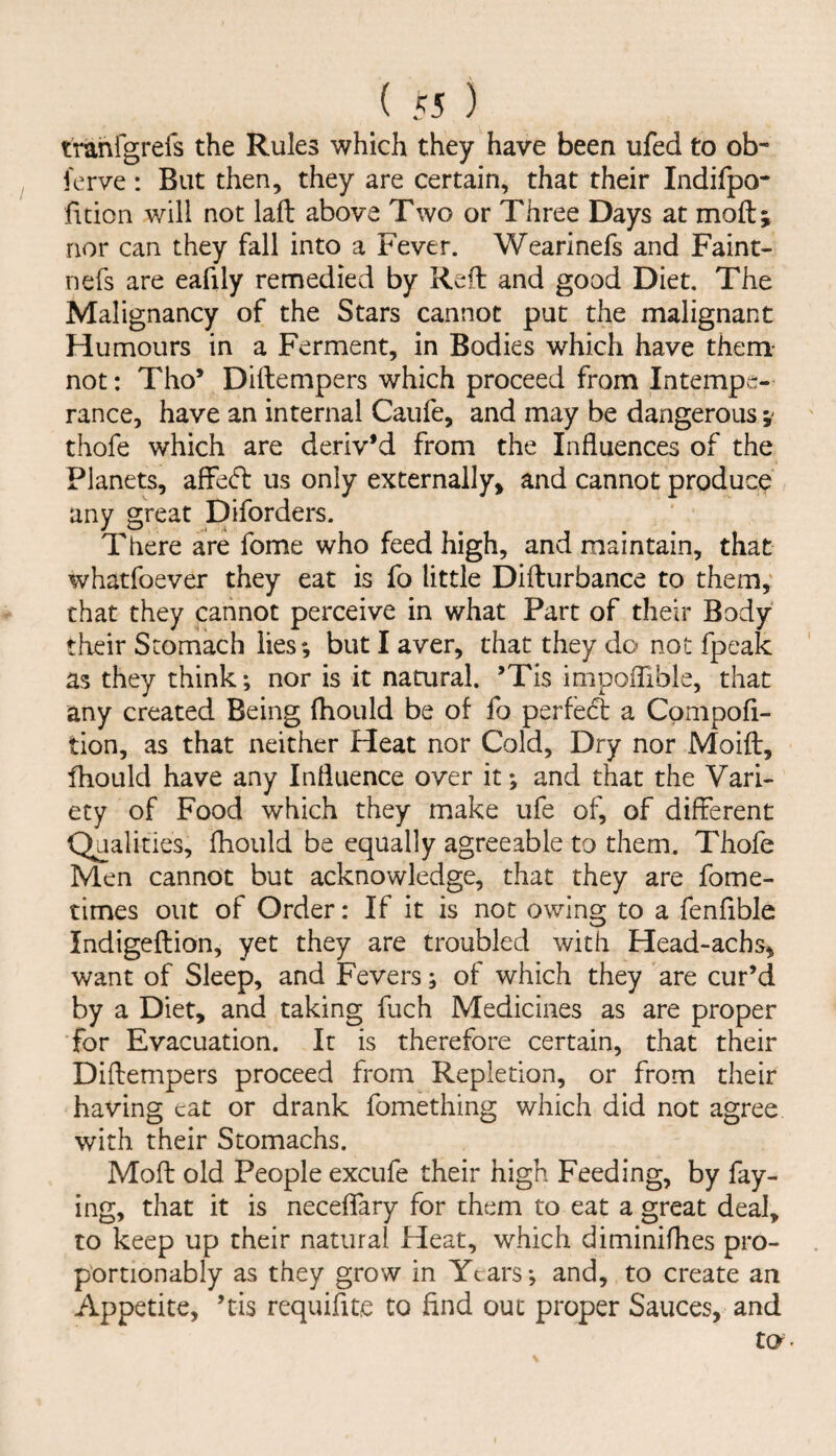 tranfgrefs the Rules which they have been ufed to ob- ferve : But then, they are certain, that their Indifpo- htion will not lafl: above Two or Three Days at moft; nor can they fall into a Fever. Wearinefs and Faint- nefs are eafily remedied by Reft and good Diet. The Malignancy of the Stars cannot put the malignant Humours in a Ferment, in Bodies which have them* not: Tho* Diftempers which proceed from Intempe¬ rance, have an internal Caufe, and may be dangerous thofe which are deriv’d from the Influences of the Planets, afFe(5t us only externally, and cannot produce any great Diforders. There are fome who feed high, and maintain, that whatfoever they eat is fo little Difturbance to them, that they cannot perceive in what Part of their Body their Stomach lies; but I aver, that they do not fpeak as they think; nor is it namral. ’Tis impoflible, that any created Being fhould be of fo perfect a Compofi- tion, as that neither Heat nor Cold, Dry nor Moift:, fhould have any Influence over it; and that the Vari¬ ety of Food which they make ufe of, of different Qualities, fhould be equally agreeable to them. Thofe Men cannot but acknowledge, that they are fome- times out of Order: If it is not owing to a fenflble Indigeflion, yet they are troubled with Head-achs, want of Sleep, and Fevers; of which they are cur’d by a Diet, and taking fuch Medicines as are proper for Evacuation. It is therefore certain, that their Diftempers proceed from Repletion, or from their having eat or drank fomething which did not agree with their Stomachs. Moft old People excufe their high Feeding, by fay¬ ing, that it is neceflfary for them to eat a great deal, to keep up their natural Heat, which diminiflies pro- portionably as they grow in Years; and, to create an Appetite, ’tis requifite to find out proper Sauces, and