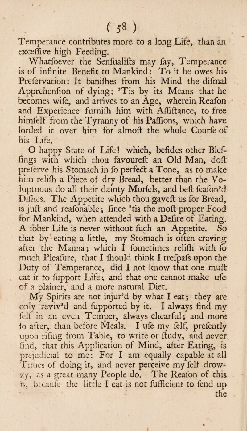 < Temperance contributes more to a long .Life, than an exceffiv'e high Feeding. Whatfoever the Senfualifts may fay. Temperance is of infinite Benefit to Mankind: To it he owes his Prefervation: It banifhes from his Mind the difmal Apprehenfion of dying: ’Tis by its Means that he becomes wife, and arrives to an Age, wherein Reafon and Experience furnifh him with Afliftance, to free himfeif from the Tyranny of his Pafiions, which have lorded it over him for almoft the whole Courfe of his Life. , O happy State of Life I which, befides other Blef- fings with which thou favoured an Old Man, dod preferve his Stomach in fo perfe(d a Tone, as to make him relidi a Piece of dry Bread, better than the Vo¬ luptuous do all their dainty Morfels, and bedfeafon’d Didies. The Appetite which thou gaved us for Bread, is jud and reafonable; fince ’tis the mod proper Food for Mankind, when attended with a Defire of Eating. A fober Life is never without fuch an Appetite. So that by ^eating a little, my Stomach is often craving after the Manna; which I fometimes relifh with fo much Pleafure, that I fhould think I trefpafs upon the Duty of Temperance, did I not know that one mud , eat it to fupport Life; and that one cannot make ufe of a plainer, and a more natural Diet. My Spirits are not injur’d by what I eat; they are only reviv’d and fupported by it. I always find my felf in an even Temper, always chearful; and more fo after,, than before Meals. I ufe my felf, prefently upon rifing from Table, to write or dudy, and never, find, that this Application of Mind, after Eating, is prejudicial to me: For I am equally capable at all Fimes of doing it, and never perceive my felf drow- vy, as a great many People do. The Reafon of this is, hi caulc the little I eat is not fufficient to fend up the «