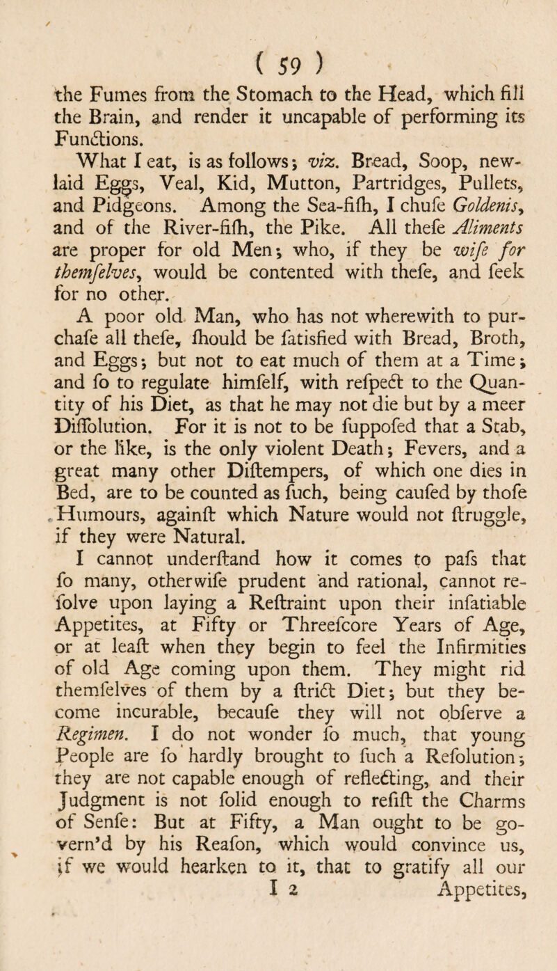 / ( 59 ) the Fumes from the Stomach to the Head, which fill the Brain, and render it uncapable of performing its Fu nations. What I eat, is as follows; vix. Bread, Soop, new- laid Eg^s, Veal, Kid, Mutton, Partridges, Pullets, and Pidgeons. Among the Sea-fifh, I chufe Goldenis^ and of the River-fifh, the Pike. All thefe Aliments are proper for old Men; who, if they be wife for themfelves^ would be contented with thefe, and feek for no other. ^ y A poor old Man, who has not wherewith to pur- chafe all thefe, fhould be fatisfied with Bread, Broth, and Eggs; but not to eat much of them at a Time; and fo to regulate himfelf, with refpe^l to the Quan¬ tity of his Diet, as that he may not die but by a meer DilTolution. For it is not to be fuppofed that a Stab, or the like, is the only violent Death; Fevers, and a great many other Diftempers, of which one dies in Bed, are to be counted as fuch, being caufed by thofe ..Humours, againft which Nature would not flruggle, if they were Natural. I cannot underftand how it comes to pafs that fo many, other wife prudent and rational, cannot re- folve upon laying a Reftraint upon their infatiable Appetites, at Fifty or Threefcore Years of Age, or at leaft when they begin to feel the Infirmities of old Age coming upon them. They might rid themfelves of them by a ftridl Diet; but they be¬ come incurable, becaufe they will not obferve a Regimen. I cio not wonder fo much, that young People are fo hardly brought to fuch a Refolution; they are not capable enough of refledting, and their Judgment is not folid enough to refill the Charms of Senfe: But at Fifty, a Man ought to be go¬ vern’d by his Reafon, which would convince us, ’^f we would hearken to it, that to gratify all our I 2 Appetites,