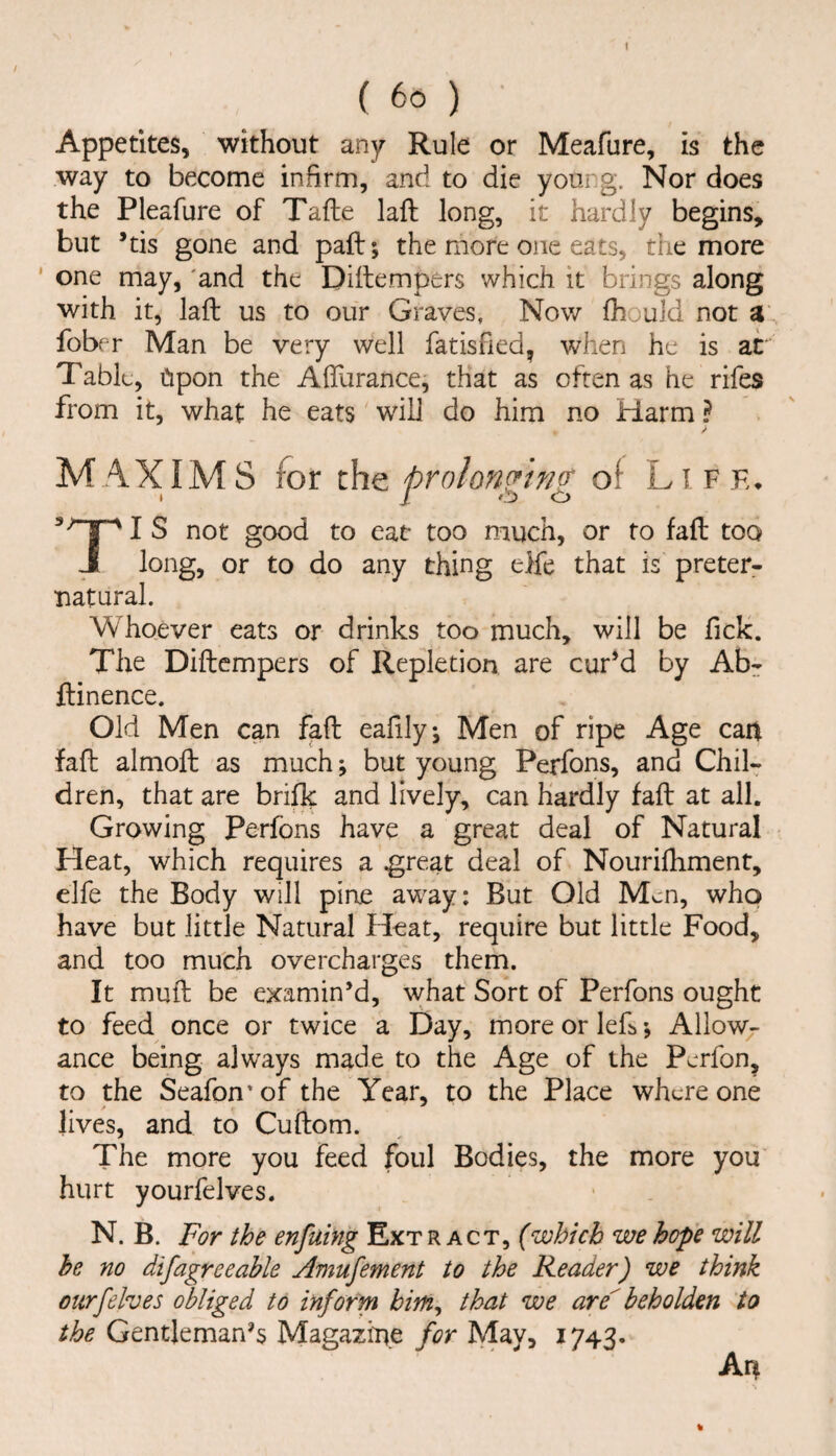 Appetites, without any Rule or Meafure, is the way to become infirm, and to die young. Nor does the Pleafure of Tafte laft long, it hardly begins, but *tis gone and pall; the more one eats, the more ' one may, 'and the Dillempers which it brings along with it, laft us to our Graves, Now ftiould not a' fobf r Man be very well fatished, when he is at Table, Cipon the Aflfurance, that as often as he rifes from it, what he eats will do him no Harm ? MAXIMS for the prolonging of Liff,. j s good to eat* too much, or to faft too J long, or to do any thing elfe that is preter- •natural. Whoever eats or drinks too much, will be Tick. The Diftcmpers of Repletion are curH by Ab^ ftinence. Old Men can faft ealily, Men of ripe Age can faft almoft as much; but young Perfons, and Chil¬ dren, that are brifk and lively, can Hardly faft at all. Growing Perfons have a great deal of Natural Heat, which requires a ^reat deal of Nourifliment, elfe the Body will pine away: But Old Men, who have but little Natural Heat, require but little Food, and too much overcharges them. It muft be examin’d, what Sort of Perfons ought to feed once or twice a Day, more or left •, Allow;- ance being always made to the Age of the Perfon, to the Seafon'of the Year, to the Place where one lives, and to Cuftom. The more you feed foul Bodies, the more you hurt yourfelves. N. B. For the enfuing Ext r act, fwhich we hope will he no difagreeable Amufement to the Reader) we think ourfelves obliged to inform hitn^ that we are beholden to the Gentjemanft Magazine for May, 1743. An