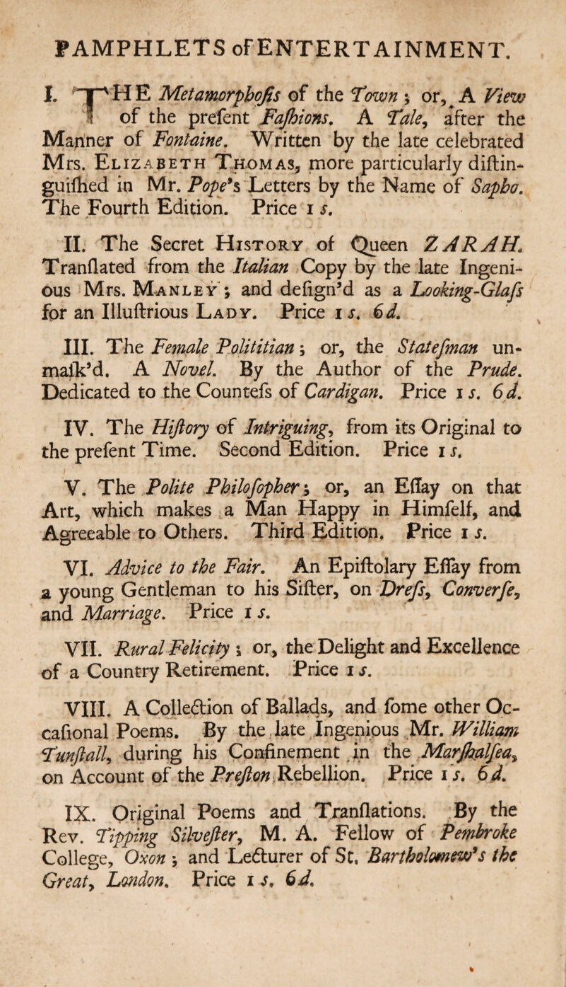 PAMPHLETS of ENTERTAINMENT. I. T^ HE Metamorpbqfis of the Town % or, A View I of the prefent Fajhions, A Tale^ after the Manner of Fontaine, Written by the late celebrated Mrs. Elizabeth Thomas, more particularly diftin* guifhed in Mr. Pope*% Letters by the Name of Sapbo, The Fourth Edition. Price i s, II. The Secret History of C^een ZARAH, Tranflated from the Italian Copy by the late Ingeni¬ ous Mrs. Manley ; and defign’d as a Looking-Glafs fpr an Illuftrious Lady. Price €d, III. The Female Polititian; or, the Staiefman un- malk’d, A Novd. By the Author of the Prude, Dedicated to the Countefs of Cardigan, Price i s, 6d, IV. The Hijiory of Intriguing^ from its Original to the prefent Time. Second Edition. Price i s, V. The Polite Philofopher % or, an Effay on that Art, which makes a Man Happy in Himfelf, and Agreeable to Others. Third Edition. Price i s, VI. Advice to the Fair, An Epiftolary Effay from a young Gentleman to his Sifter, on Drefsy Converfe, and Marriage, Price i s, VII. Rural Felicity \ or, the Delight and Excellence of a Country Retirement. Price i s, VIII. A Colledion of Ballads, and fome other Oc- cafional Poems. By the.late Ingenious Mr. Willimi Tunftalk during his Confinement ^ in Marjhalfea^ on Account of the Rebellion. Price i >. 6d, IX. Original Poems and Tranflations. By the Rev. Tipping Silvefter^ M. A. Fellow of Pembroke College, Oxon \ and Ledlurer of Sc, Rartholmew*s the Greaty London, Price le,