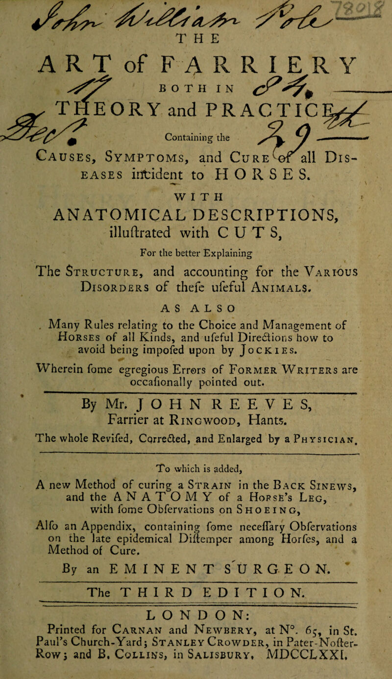 THE WITH ANATOMICAL DESCRIPTIONS, illustrated with CUTS, For the better Explaining t The Structure, and accounting for the Various Disorders of thefe uleful Animals. as ALSO . Many Rules relating to the Choice and Management of Horses of all Kinds, and ufeful Directions how to avoid being impofed upon by Jockies. Wherein fome egregious Errors of Former Writers are occafionally pointed out. By Mr. J O H N REEVES, Farrier at Rinc-wood, Hants. The whole Revifed, CqrreCted, and Enlarged by a Physician, To which is added, A new Method of curing a Strain in the Back Sinews, and the ANATOMY of a Horse’s Leg, with fome Observations on Shoeing, Alfo an Appendix, containing fome neceflary Obfervations on the late epidemical Diftemper among Horfes, and a Method of Cure. By an EMINENT SURGEON, ~ The THIRD EDITION, LONDON: Printed for Carnan and Newbery, at N°. 65, in St. Paul’s Church-Yard; Stanley Crowder, in Pater-Nofter- Row; and B. Collins, in Salisbury, MDCCLXXL