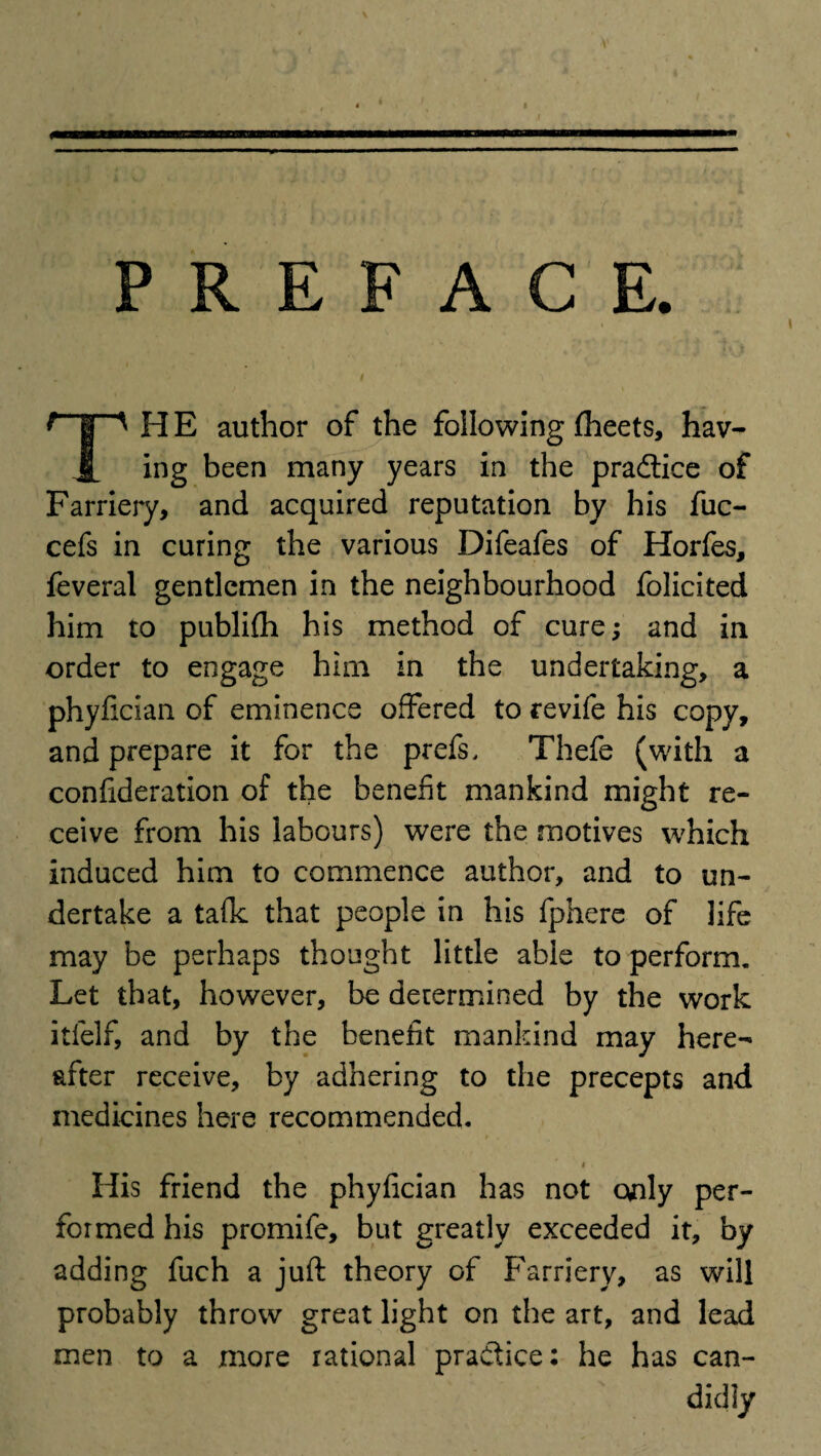 PREFACE. H E author of the following fheets, hav- ing been many years in the practice of Farriery, and acquired reputation by his fuc- cefs in curing the various Difeafes of Horfes, feveral gentlemen in the neighbourhood folicited him to publi£h his method of cure; and in order to engage him in the undertaking, a phyfician of eminence offered to revife his copy, and prepare it for the prefs. Thefe (with a confideration of the benefit mankind might re¬ ceive from his labours) were the motives which induced him to commence author, and to un¬ dertake a talk that people in his fphere of life may be perhaps thought little able to perform. Let that, however, be determined by the work itfelf, and by the benefit mankind may here¬ after receive, by adhering to the precepts and medicines here recommended. / , i. His friend the phyfician has not only per¬ formed his promife, but greatly exceeded it, by adding fuch a juft theory of Farriery, as will probably throw great light on the art, and lead men to a more rational practice: he has can¬ didly