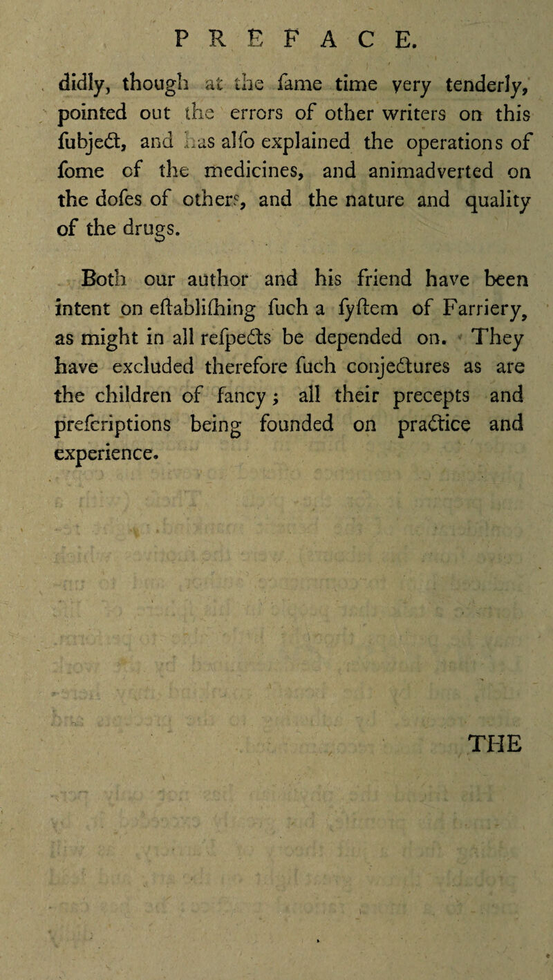 didly, though at the fame time very tenderly, pointed out the errors of other writers on this fubjeCt, and Iras alfo explained the operations of fome of the medicines, and animadverted on the dofes of other?, and the nature and quality of the drugs. Both our author and his friend have been intent on eftablifhing fuch a fyftem of Farriery, as might in all refpedts be depended on. They have excluded therefore fuch conjectures as are the children of fancy; all their precepts and prefcriptions being founded on practice and experience. THE ♦ i