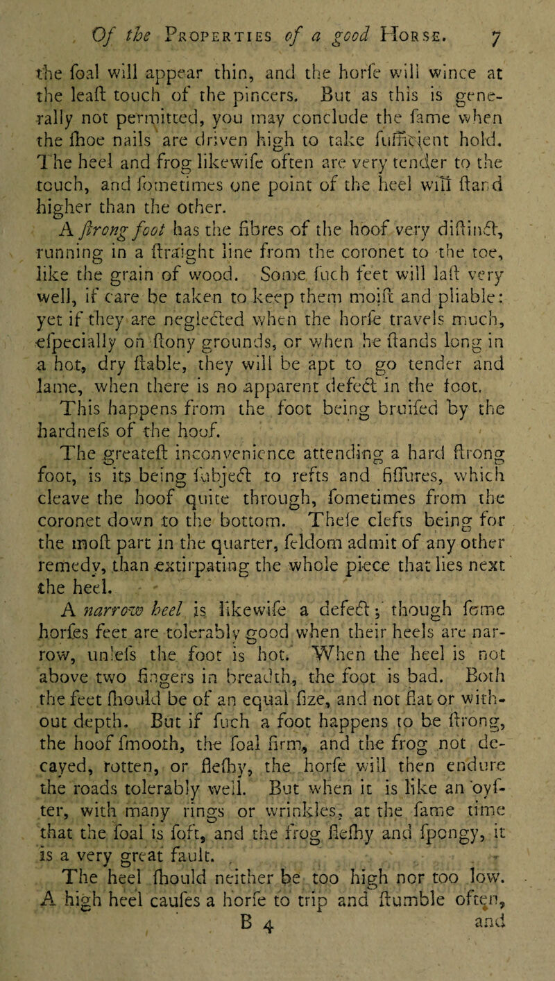 the foal will appear thin, and the horfe will wince at the leaf; touch of the pincers. But as this is gene¬ rally not permitted, you may conclude the fame when the fhoe nails are driven high to take fuimcjent hold. The heel and frog likewife often are very tender to the touch, and fornetimes one point of the heel will (land higher than the other. A firong foot has the fibres of the hoof very didimfh, running in a kraight line from the coronet to the toe, like the grain of wood. Some fuch feet will laid very well, if care be taken to keep them moiit and pliable: yet if they are neglected when the horfe travels much, efpecially on dony grounds, or when he dands long in a hot, dry liable, they will be apt to go tender and lame, when there is no apparent defeol in the foot. This happens from the foot being bruiied by the haranefs of the hoof. The greateft inconvenience attending a hard drong foot, is its being fubject to refts and fifiures, which cleave the hoof quite through, fornetimes from the coronet down to the bottom. Thde clefts being for the mod; part in the quarter, feldom admit of any other remedy, than extirpating the whole piece that lies next the heel. A narrow heel is like wife a defedt f though feme horfes feet are tolerably good when their heels are nar¬ row, unleis the foot is hot. When the heel is not above two fingers in breadth, the foot is bad. Both the feet diould be of an equal dze, and not fiat or with¬ out depth. But if fuch a foot happens to be drong, the hoof fmoorh, the foal firm, and the frog not de¬ cayed, rotten, or defhy, the horfe will then endure the roads tolerably well. But when it is like an oyl- ter, with many rings or wrinkles, at the fame time that the foal is foft, and the frog defhy and fpengy, it is a very great fault. The heel fhould neither be too high nor too low. A high heel caufes a horfe to trip and Humble oft^n, B 4 and