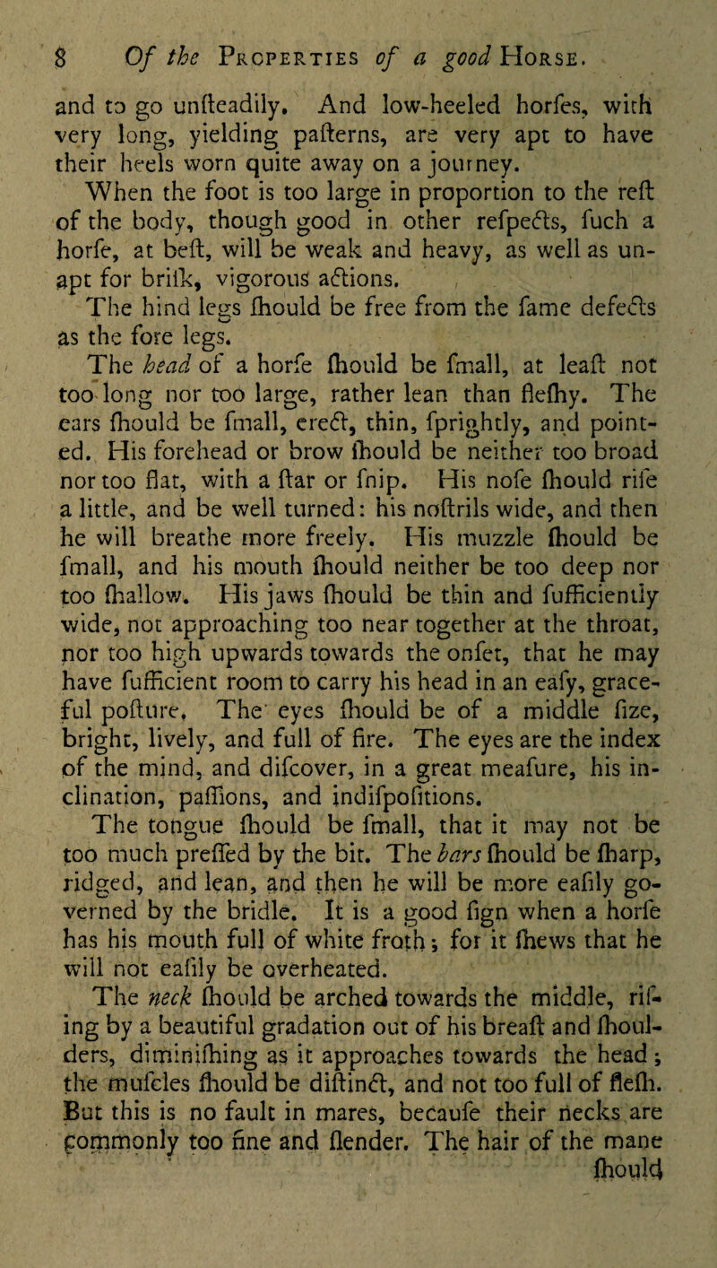 and to go unfteadily, And low-heeled horfes, with very long, yielding patterns, are very apt to have their heels worn quite away on a journey. When the foot is too large in proportion to the reft of the body, though good in other refpefts, fuch a horfe, at beft, will be weak and heavy, as well as un¬ apt for brifk, vigorous actions. The hind legs fhould be free from the fame defedls as the fore legs. The head of a horfe fhould be fmall, at leaf!: not too long nor too large, rather lean than flefhy. The ears fhould be fmall, eredl, thin, fprightly, and point¬ ed. His forehead or brow lhould be neither too broad nor too flat, with a ftar or fnip. His nofe fhould rife a little, and be well turned: his noftrils wide, and then he will breathe more freely. His muzzle fhould be fmall, and his mouth fhould neither be too deep nor too (hallow. His jaws fhould be thin and fufficiently wide, not approaching too near together at the throat, nor too high upwards towards the onfet, that he may have fufficient room to carry his head in an eafy, grace¬ ful pofture* The eyes fhould be of a middle fize, bright, lively, and full of fire. The eyes are the index of the mind, and difcover, in a great meafure, his in¬ clination, paflions, and indifpofitions. The tongue fhould be fmall, that it may not be too much preflfed by the bit. The bars fhould be fharp, ridged, and lean, and then he will be more eafily go¬ verned by the bridle. It is a good fign when a horfe has his mouth full of white froth*, for it Ihews that he will not eaflly be overheated. The neck fhould be arched towards the middle, ril¬ ing by a beautiful gradation out of his breaft and fhoul- ders, diminifhing as it approaches towards the head; the mufcles fhould be diftinft, and not too full of flefh. But this is no fault in mares, becaufe their necks are Commonly too fine and (lender. The hair of the mane fhould