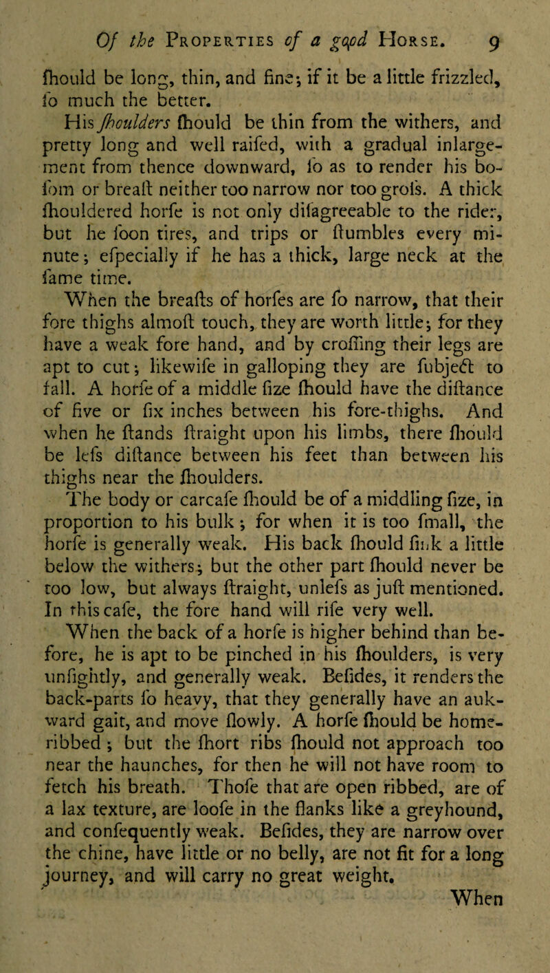 fhould be long, thin, and fine-, if it be a little frizzled, fo much the better. His fhoulders fhould be thin from the withers, and pretty long and well raifed, with a gradual inlarge- ment from thence downward, lb as to render his bo- fom or bread neither too narrow nor too groi's. A thick fhouldered horfe is not only disagreeable to the rider, but he foon tires, and trips or fiumbles every mi¬ nute ; efpecially if he has a thick, large neck at the fame time. When the breads of horfes are fo narrow, that their fore thighs almoft touch, they are worth little; for they have a weak fore hand, and by crofting their legs are apt to cut; likewife in galloping they are fubjeft to fall. A horfe of a middle fize fhould have the diftance of five or fix inches between his fore-thighs. And when he Hands firaight upon his limbs, there fhould be lefs difiance between his feet than between his thighs near the fhoulders. The body or carcafe fhould be of a middling fize, in proportion to his bulk ; for when it is too fmall, the horfe is generally weak. His back fhould fink a little below the withers; but the other part fhould never be too low, but always firaight, unlefs as juft mentioned. In this cafe, the fore hand will rife very well. When the back of a horfe is higher behind than be¬ fore, he is apt to be pinched in his fhoulders, is very unfightly, and generally weak. Befides, it renders the back-parts fo heavy, that they generally have an auk- ward gait, and move flowly. A horfe fhould be home- ribbed ; but the fhort ribs fhould not approach too near the haunches, for then he will not have room to fetch his breath. Thofe that are open ribbed, are of a lax texture, are loofe in the flanks like a greyhound, and confequently weak. Befides, they are narrow over the chine, have little or no belly, are not fit for a long journey, and will carry no great weight. When