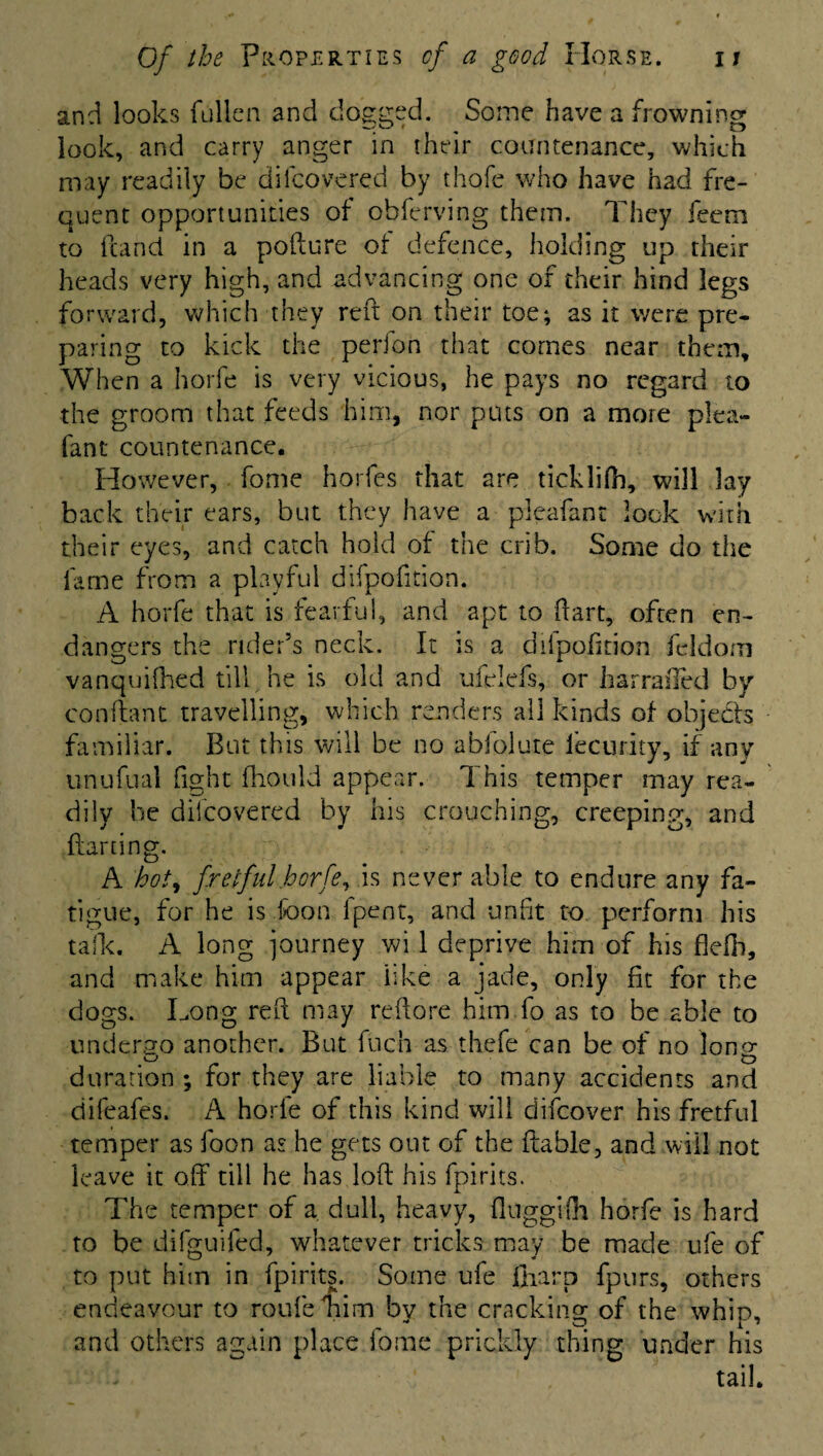 and looks fallen and clogged. Some have a frowning look, and carry anger in their countenance, which may readily be difcovered by thofe who have had fre¬ quent opportunities of obferving them. They feem to (land in a pofture of defence, holding up their heads very high, and advancing one of their hind legs forward, which they reft on their toe; as it were pre¬ paring to kick the perfon that comes near them. When a horfe is very vicious, he pays no regard to the groom that feeds him, nor puts on a more plea- fan t countenance. However, fome horfes that are ticklftb, will lay back their ears, but they have a pleafant look with their eyes, and catch hold of the crib. Some do the fame from a playful difpofition. A horfe that is fearful, and apt to dart, often en¬ dangers the rider’s neck. It is a difpofition fcldorn vanquished till he is old and ufelefs, or harrailed by conftant travelling, which renders all kinds of objects familiar. But this will be no abfolute iecurity, if any unufual fight (hould appear. This temper may rea¬ dily be difcovered by his crouching, creeping, and darting. A hot, fretful horfe, is never able to endure any fa¬ tigue, for he is fcon (pent, and unfit to. perform his talk. A long journey wi 1 deprive him of his fleih, and make him appear like a jade, only fit for the dogs. Long reft may reftore him fo as to be able to undergo another. But fuch as thefe can be of no long; duration ; for they are liable to many accidents and difeafes. A horie of this kind will difeover his fretful temper as foon as he gets out of the ftable, and will not leave it off till he has loft his fpirits. The temper of a dull, heavy, (luggifti horfe is hard to be difguifed, whatever tricks may be made ufe of to put him in fpirits. Some ufe (harp fpurs, others endeavour to rou-fe nim by the cracking of the whip, and others again place fome prickly thing under his tail.