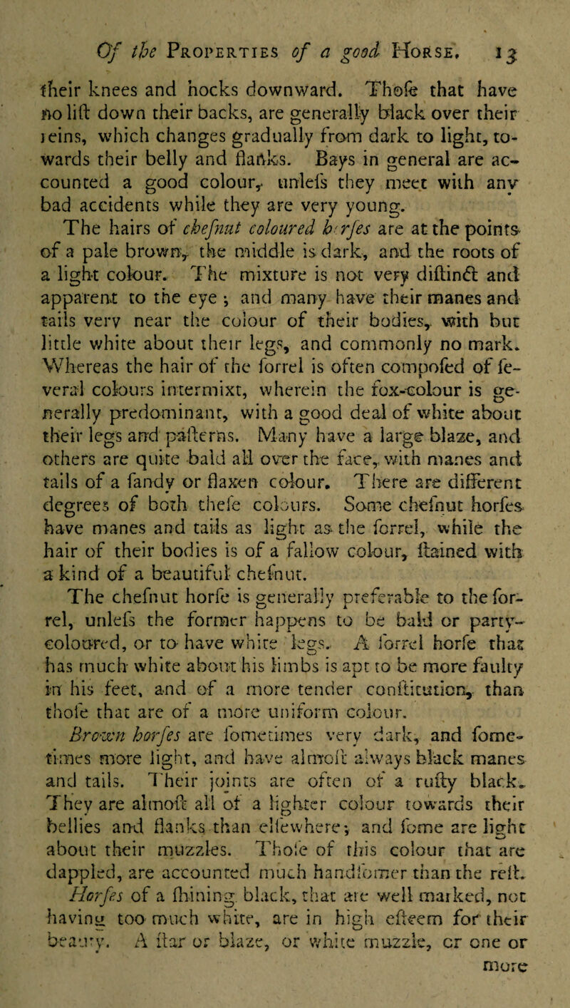 their knees and hocks downward. Thofe that have no lift down their backs, are generally black over their teins, which changes gradually from dark to light, to¬ wards their belly and flanks. Bays in general are ac¬ counted a good colour,- unlels they meet with any bad accidents while they are very young. The hairs of chefnat coloured brrfes are at the points of a pale brown, the middle is dark, and the roots of a light colour. The mixture is not very diftinfl and apparent to the eye •, and many have their manes and tails very near the colour of their bodies,, with but little white about their legs, and commonly no mark. Whereas the hair of the forrel is often compofed of le¬ ver al colours intermixt, wherein the fox-colour is ge¬ nerally predominant, with a good deal of white about their legs and paftcr'ns. Many have a large blaze, and others are quite bald ail over the face, with manes and tails of a Tandy or flaxen colour. There are different m degrees of both thefe colours. Some chefnut horfes have manes and tails as light as the forrel, while the hair of their bodies is of a fallow colour, itained with a kind of a beautiful chefnut. The chefnut horfe is generally preferable to the for¬ rel, unlefs the former happens to be bald or party- coloured, or to- have white legs. A forrel horfe that has much white about his limbs is apt to be more faulty in his feet, and of a more tender conftitution, than thol'e that are of a more uniform colour. Brown horfes are fome times very dark, and feme- times more light, and have al mo ft always black manes and tails. Their joints are often of a rally black* They are altnoft all of a lighter colour towards their bellies and flanks than elfewhere*, and Tome are light about their muzzles. Thole of this colour that are dappled, are accounted much handforner than the reft. Horfes of a firming, black, that are well marked, not having too much white, are in high efteem for their beauty. A itar or blaze, or white muzzle, cr one or more