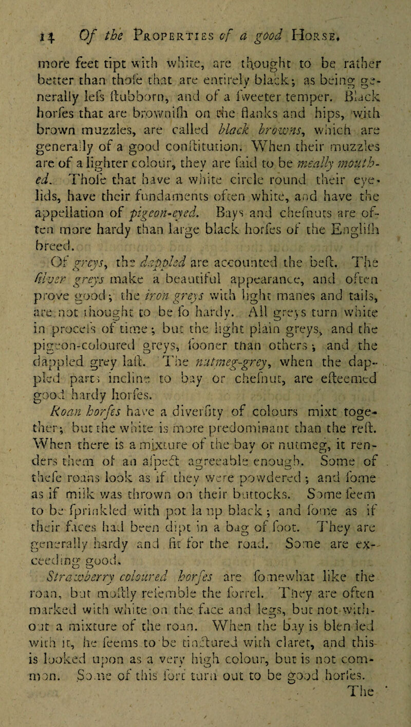 more feet tipt with white, are thought to be rather better than thole that are entirely black; as being ge¬ nerally Ids ftubborn, and of a iweeter temper. Black horfes that are brownifh on die flanks and hips, with brown muzzles, are called black browns, which are generally of a good confutation. When their muzzles are of a lighter colour, they are fa id to be meally mouth- ed. Thole that have a white circle round their eye¬ lids, have their fundaments often white, and have the appellation of pigeon-eyed. Bays and chefnurs are of¬ ten more hardy than large black horfes of the Englifh breed. Of greys, the dappled are accounted the bed. The Giver greys make a beautiful appearance, and often prove good; the iron greys with light manes and tails, are not thought to be fo hardy. All greys turn white in procefs of time; but the light plain greys, and the pigeon-coloured greys, iooner than others ; and the dappled grey Jail. The nutmeg-grey, when the dap¬ pled parts incline to bay or chefnuc, are efteemed good hardy horfes. Roan horfes have a diverGty of colours mixt toge¬ ther; but the white is more predominant than the reft. When there is a mixture of the bay or nutmeg, it ren¬ ders them of an afpeft agreeable enough. Some of thefc roans look as if thev were powdered ; and forne as if milk was thrown on their buttocks. Some leem to be fprinkled with pot la up black; and lome as if their faces had been dipt in a bag of foot. They are generally hardy and fit for the road. Some are ex¬ ceeding; good. Strawberry coloured horfes are fo me what like the roan, but moftly refemble the forrel. They are often marked with white on the face and legs, but not with¬ out a mixture of the roan. When the bay is blended with it, he feerns to be tinctured with claret, and this is looked upon as a very high colour, but is not com- man. Some of this fore turn out to be good horfes. • ' The