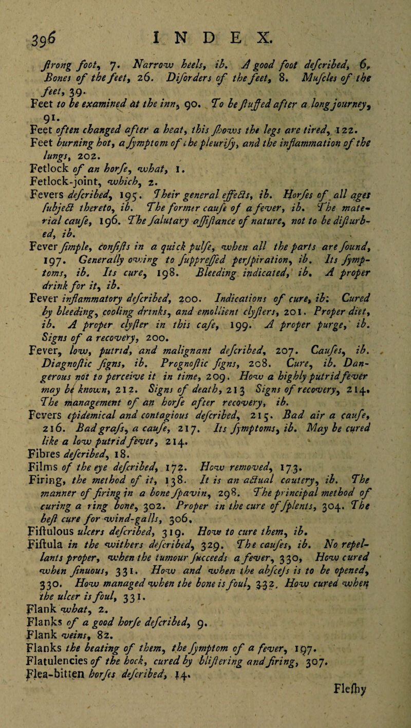 firong foot, 7. Narrow heels, ih. A good foot deferibed, 6, Bones of the feet, 26. D if orders of the feet, 8. Mufcles of the feet* 39- Feet to he examined at the inn5 90. To be fluffed after a longjourney, 91- Feet often changed after a heat, j?7/.r Jhows the legs are tired, 122. Feet burning hot, a fymptom of 1 he pleurify, and the inflammation of the lungs, 202. Fetlock of an horfe, what, l. Fetlock-joint, which, 2. Fevers deferibed^ 195. I heir general ejfefts, ib. Horfes of all ages fubjeSi thereto, z'7. The former caufe of a fever, z’7. The mate- rial caufe, 196. 77* falutary affiflance of nature, /a be difiurb- ed, ib. Fever fimple, confifis in a quick pulfe, when all the parts are founds 197. Generally owing to fupprejfed perjpiration, z'7. 7/j fymp- tomsj ib. Its cure, 198. Bleeding indicated, z'7. ^7 proper drink for it>, ib. Fever inflammatory deferibed, 200. Indications of cure, ib1 Cured by bleedings cooling drinks, emollient clyflers, 201. Proper diet', ib. A proper clyfter in this cafe, 199. proper purge,' ib. Signs of a recovery, 200. Fever, /aw, putrid, and malignant deferibed, 207. Caufe s, ib. Diagnoflic flgns, z'7. Prognofiic fgns, 2g8. Car*, z‘7. Dan¬ gerous not to perceive it in time, 2 09. How a highly putrid fever may be known, 212. cf death, 213 S/gw* 0/recovery, 214.* The management of art horfe after recovery, ib. Fevers epidemical and contagious deferibed, 215. Bad air a caufe, 216. Bad grafs, a caufe, 217. /// fmptoms, z‘7. 7* cured like a low putridfever3 214. Fibres deferibed, 18. Films of the eye deferibed, 172. How removed, 173. Firing, the method of it, 138. // zV azz adiual cautery, z‘7. 77* manner of firing in a bone fpavin, 298. The principal method of curing a ring bone, 302. Proper in the cure of fplenls, 304. 77* beft cure for wind-galls, 306, Fiftulous ulcers deferibed, 319. //cxc? car* z'7. Fiftula z« the withers deferibed, 329. The caufes, ib. No repel- lants proper, when the tumour fucceeds a fever, 330, How cured when finuous, 331. T/ow and when the abfeejs is to be opened, 330. i/ew managed when the bone is fouly 332. How cured wketf the ulcer is foul, 331. Flank what, 2. Flanks of a good horfe deferibed, 9. Flank veins, 82. Flanks /7* beating of them, the fymptom of a fever, 197. Flatulencies of the hock, cured by blifiering andfiring, 307. flea-bitten 7or/*j deferibed, 14. v Flefhy