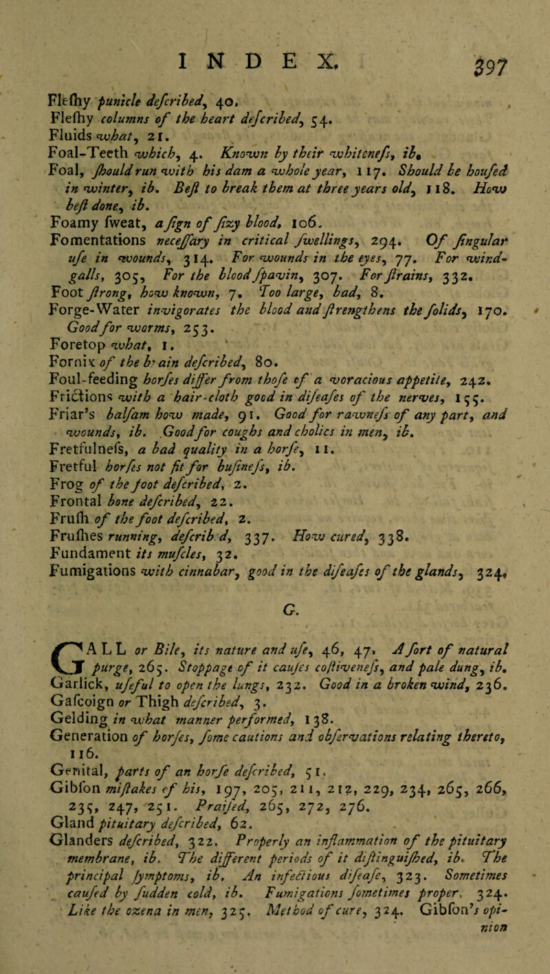 Flefhy punicle defcribed, 40. Flefhy columns of the heart defcribed, 54. Fluids what, 21. Foal-Teeth which, 4. Known by their whitenefs, ib0 Foal, Jhould run with his dam a whole year, 117. Should be hotifed in winter, ib. Bejl to break them at three years old, 118. How bejl done, ib. Foamy fweat, afgn of flzy blood, 106. Fomentations necejfary in critical fvoellings, 294. Of Jingular ufe in wounds314. For wounds in the eyes, 77. Tor wind- galls, 305, For the blood fpavin, 307. Forfirains, 332. Foot flrong, how known, 7, Too large, bad, 8. Forge-Water invigorates the blood and frengthens the folidsy 170. Good for worms, 253. Fore top what, 1. Fornix of the P ain defcribed, 80. Foul-feeding horfes differ from thofe cf a voracious appetite, 242. Frictions « hair-cloth good in dijeafes of the nerves, I 33. Friar’s half am how made, 91. Good for rawnejs of any part, and wounds, /T Good for coughs and cholics in men, ib, Fretfulnefs, a bad quality in a horfe, 11. Fretful horfts not fit for bufinefs, ib. Frog of the foot defcribed, 2. Frontal bone defcribed, 22. Frufh of the foot defcribed, 2. Fruflies running, deferib d, 337. How cured, 338. Fundament its mufcles, 32. Fumigations cinnabar, good in the difeafes of the glands, 324, G. GALL or Bile, its nature and ufe, 46, 47, A fort of natural purge, 265. Stoppage of it caujes coflivenejs, and pale dung, /T. Garlick, ufeful to open the lungs, 232. G<W a broken wind, 236. Gafcoign or Thigh defcribed, 3. Gelding in what manner performed, 138. Generation of horjes, fome cautions and obfervations relating thereto, 116. Genital, ^«r// <7/* horfe defcribed, 31, Gibfon mijlakes cf his, 197, 205, 211, 2tz, 229, 234, 265, 266, 233, Z47, 251. Praifed, 265, 272, 276. Gland pituitary defcribed, 62. Glanders defcribed, 322. Properly an inflammation of the pituitary membrane, ib. The different periods of it difinguifhed, ib. The principal Jymptoms, ib. An infectious difeafe, 323. Sometimes caufed by fudden cold, ib. Fumigations fometimes proper, 324. Like the ozena in men, 323, Method of cure, 324. Gibfonb opi¬ nion